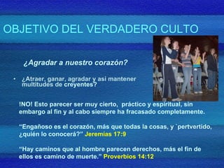 OBJETIVO DEL VERDADERO CULTO ¿Agradar a nuestro corazón? ¿Atraer, ganar, agradar y así mantener multitudes de  creyentes? !NO! Esto parecer ser muy cierto,  práctico y espiritual, sin embargo al fin y al cabo siempre ha fracasado completamente.  “ Engañoso es el corazón, más que todas la cosas, y `pertvertido, ¿quién lo conocerá?”  Jeremías 17:9  “ Hay caminos que al hombre parecen derechos, más el fin de ellos es camino de muerte.”  Proverbios 14:12 