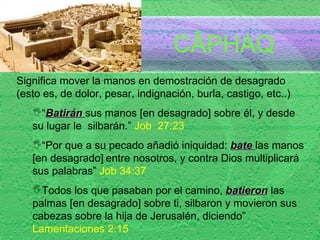 C ÂPHAQ Significa mover la manos en demostración de desagrado (esto es, de dolor, pesar, indignación, burla, castigo, etc..) “ Batirán  sus manos [en desagrado] sobre él, y desde su lugar le  silbarán.”  Job  27:23  “ Por que a su pecado añadió iniquidad:  bate  las manos [en desagrado]   entre nosotros, y contra Dios multiplicará sus palabras”  Job 34:37  Todos los que pasaban por el camino,  batieron  las palmas [en desagrado] sobre ti, silbaron y movieron sus cabezas sobre la hija de Jerusalén, diciendo”  Lamentaciones 2:15 
