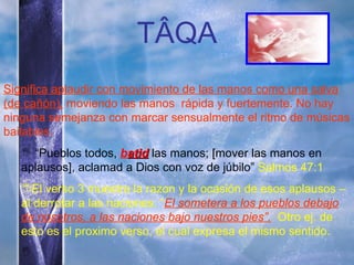 T ÂQA Significa aplaudir con movimiento de las manos como una salva (de cañón),  moviendo las manos  rápida y fuertemente. No hay ninguna semejanza con marcar sensualmente el ritmo de músicas bailables.  “ Pueblos todos,   b atid  las manos;  [mover  las manos en aplausos], aclamad a Dios con voz de júbilo”  Salmos 47:1 El verso 3 muestra la razon y la ocasión de esos aplausos – al derrotar a las naciones: “ El sometera a los pueblos debajo de nosotros, a las naciones bajo nuestros pies”.   Otro ej. de esto es el proximo verso, el cual expresa el mismo sentido. 