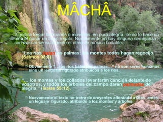 M ÂCHÂ Significa fregar las manos o moverlas  en pura alegría, como lo hace un niño al ganar un buen regalo. Nuevamente no hay ninguna semejanza con marcar sensualmente el ritmo de música bailable. “ Los ríos  batan   las palmas; los montes todos hagan regocijo.”  (Salmos 98:8)   Obviamente “…los ríos batan las palmas…” no son seres humanos, sino un lenguaje figurado atribuidos a los rios.  “…  los montes y los collados levantarán canción delante de vosotros, y todos los árboles del campo darán  palmadas  de alegría,” ( Isaías 55:12).   Nuevamente el texto no tratra de creyentes adorando a Dios, antes, un leguaje  figurado, atribuido a los montes y árboles .  