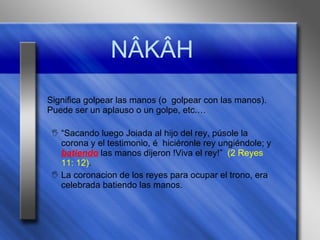 N ÂKÂH Significa golpear las manos (o  golpear con las manos). Puede ser un aplauso o un golpe, etc.… “ Sacando luego Joiada al hijo del rey, púsole la corona y el testimonio, é  hiciéronle rey ungiéndole; y  batiendo  las manos dijeron !Viva el rey!”  (2 Reyes 11: 12) . La coronacion de los reyes para ocupar el trono, era celebrada batiendo las manos. 