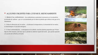 • ACCIONES URGENTES PARA CUIDAR EL MEDIOAMBIENTE 
1.-Reducir las combustiones.- las combustiones aumentan la presencia en la atmosfera 
de dióxido de carbono , que se va acumulando por la falta de plantas que utilicen este gas en la 
fotosíntesis. 
2.- Evitar la alteración de los suelos .- al alterarse la temperatura y la humedad de los suelos , 
se interrumpen el ciclo del nitrógeno. 
3-. E vitar la deforestación .- al desaparecer los arboles ,muchas plantas pequeñas que Vivian 
bajo de ellos mueren. esto hace que se pierda la cubierta vegetal del suelo , que queda expuesto 
a la acción de la lluvia y el viento 
 