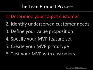 The#Lean#Product#Process#
1. Determine#your#target#customer#
2. Iden/fy#underserved#customer#needs#
3. Deﬁne#your#value#proposi/on#
4. Specify#your#MVP#feature#set#
5. Create#your#MVP#prototype#
6. Test#your#MVP#with#customers#
Copyright#©#2015#@danolsen#
 