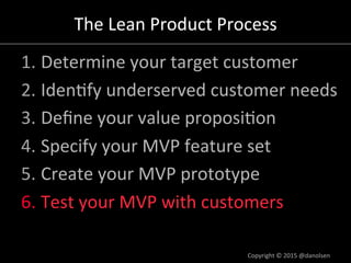 The#Lean#Product#Process#
1. Determine#your#target#customer#
2. Iden/fy#underserved#customer#needs#
3. Deﬁne#your#value#proposi/on#
4. Specify#your#MVP#feature#set#
5. Create#your#MVP#prototype#
6. Test#your#MVP#with#customers#
Copyright#©#2015#@danolsen#
 