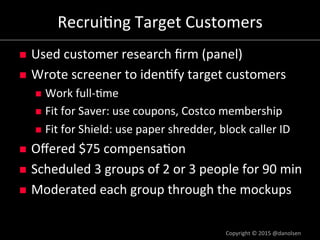 Recrui/ng#Target#Customers#
!  Used#customer#research#ﬁrm#(panel)#
!  Wrote#screener#to#iden/fy#target#customers#
!  Work#fulla/me#
!  Fit#for#Saver:#use#coupons,#Costco#membership#
!  Fit#for#Shield:#use#paper#shredder,#block#caller#ID#
!  Oﬀered#$75#compensa/on#
!  Scheduled#3#groups#of#2#or#3#people#for#90#min#
!  Moderated#each#group#through#the#mockups#
Copyright#©#2015#@danolsen#
 