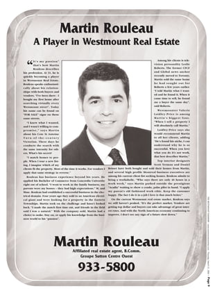 Martin Rouleau
        A Player in Westmount Real Estate
                                                                                                            Among his clients is tele-


  “
       It’s my passion”
       that’s how Martin                                                                                 vision personality Leslie
       Rouleau describes                                                                                 Roberts. The former CFCF
his profession. At 31, he is                                                                             and Global news anchor
quickly becoming a player                                                                                recently moved to Toronto.
in Westmount Real Estate.                                                                                Martin sold the same home
Rouleau speaks enthusiasti-                                                                              he had sought out for
cally about his relation-                                                                                Roberts a few years earlier.
ships with both buyers and                                                                               “I told Martin what I want-
vendors. “I’ve been there - I                                                                            ed and he found it. When it
bought my first home after                                                                               came time to sell, he found
searching virtually every                                                                                me a buyer the same day”,
Westmount street”. Today                                                                                 said Roberts.
his name can be found on                                                                                   We s t m o u n t e r Va l e r i e
“FOR SALE” signs on those                                                                                Laidley-Price is among
same streets.                                                                                            Martin’s biggest fans.
  “I knew what I wanted,                                                                                 “When I sell a property I
and I wasn’t willing to com-                                                                             will absolutely call Martin.”
promise,” says Martin                                                                                      Laidley-Price says she
about his Cote St Antoine                                                                                would recommend Martin
Turn-of-the-century                                                                                      to all her clients, adding
Victorian. These days he                                                                                 “He’s found his niche, I can
conducts the search with                                                                                 understand why he is so
the same intensity for oth-                                                                              successful. When you love
ers. What’s his secret?                                                                                  what you do it’s not work,
   “I match homes to peo-                                                                                that best describes Martin.”
ple. When I tour a new list-                                                                                  Top interior designers
ing, I imagine which of my                                                                                 Scott Yetman and Daniel
clients fit the property. Most of the time it works. For vendors I   Brisset have both bought and sold their homes from Martin,
apply that same strategy in reverse.”                                and several high profile Montreal business executives are
   Rouleau has business experience beyond his years. He              among his current client list seeking homes. Rouleau admits to
applied his Bachelor of Commerce from Concordia University           being a workaholic. “Who says there are only 40 hours in a
right out of school. “I went to work in the family business, my      work week,” says Martin parked outside the prestigious
parents were my bosses – they had high expectations.” M. and         “Acadia” waiting to show a condo, palm pilot in hand. “I apply
Mme. Rouleau had established a successful business in the elec-      my parent’s old fashioned work ethic. Keep the customer
trical domain. Four years ago they sold to an American electri-      happy. The fact I do it in a job I love is that much better.”



                                                                                                                                               THE WESTMOUNT EXAMINER - www.westmountexaminer.com - Thursday, March 21, 2002
cal giant and were looking for a property in the Eastern                On the current Westmount real estate market, Rouleau says
Townships. Martin took on the challenge and hasn’t looked            we still haven’t peaked. “It’s the perfect market. Vendors are
back. “I made the match first time out, and friends in the field     getting top dollar and buyers can take advantage of great inter-
said I was a natural.” With the company sold, Martin had a           est rates. And with the North American economy continuing to
choice to make. Stay on, or apply his knowledge from the busi-       improve, I don’t see any sign of a future slow down.”
ness world to his “passion”.




                        Martin Rouleau Affiliated real estate agent, B.Comm.
                                            Groupe Sutton Centre Ouest


                                            933-5800
                                                                                                                                               - Page 9
 