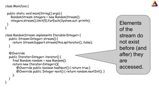 class MainJava {
public static void main(String[] args) {
RandomStream integers = new RandomStream();
integers.stream().limit(5).forEach(System.out::println);
}
}
class RandomStream implements Iterable<Integer> {
public Stream<Integer> stream() {
return StreamSupport.stream(this.spliterator(), false);
}
@Override
public Iterator<Integer> iterator() {
final Random random = new Random();
return new Iterator<Integer>(){
@Override public boolean hasNext() { return true;}
@Override public Integer next() { return random.nextInt(); }
};
}
}
Elements
of the
stream do
not exist
before (and
after) they
are
accessed.
 