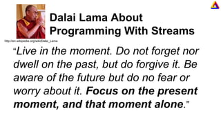 Dalai Lama About
Programming With Streams
“Live in the moment. Do not forget nor
dwell on the past, but do forgive it. Be
aware of the future but do no fear or
worry about it. Focus on the present
moment, and that moment alone.”
http://en.wikipedia.org/wiki/Dalai_Lama
 