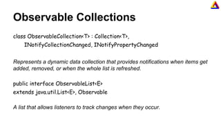 Observable Collections
class ObservableCollection<T> : Collection<T>,
INotifyCollectionChanged, INotifyPropertyChanged
Represents a dynamic data collection that provides notifications when items get
added, removed, or when the whole list is refreshed.
public interface ObservableList<E>
extends java.util.List<E>, Observable
A list that allows listeners to track changes when they occur.
 