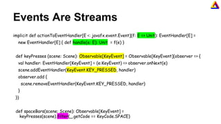 Events Are Streams
implicit def actionToEventHandler[E <: javafx.event.Event](f: E => Unit): EventHandler[E] =
new EventHandler[E] { def handle(e: E): Unit = f(e) }
def keyPresses (scene: Scene): Observable[KeyEvent] = Observable[KeyEvent](observer => {
val handler: EventHandler[KeyEvent] = (e:KeyEvent) => observer.onNext(e)
scene.addEventHandler(KeyEvent.KEY_PRESSED, handler)
observer.add {
scene.removeEventHandler(KeyEvent.KEY_PRESSED, handler)
}
})
def spaceBars(scene: Scene): Observable[KeyEvent] =
keyPresses(scene).filter(_.getCode == KeyCode.SPACE)
 