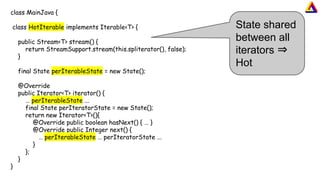 class MainJava {
class HotIterable implements Iterable<T> {
public Stream<T> stream() {
return StreamSupport.stream(this.spliterator(), false);
}
final State perIterableState = new State();
@Override
public Iterator<T> iterator() {
… perIterableState ...
final State perIteratorState = new State();
return new Iterator<T>(){
@Override public boolean hasNext() { … }
@Override public Integer next() {
… perIterableState … perIteratorState ...
}
};
}
}
State shared
between all
iterators ⇒
Hot
 