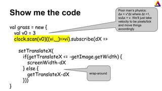 Show me the code
val grass = new {
val v0 = 3
clock.scan(v0)((vi,_)=>vi).subscribe(dX =>
setTranslateX(
if(getTranslateX <= -getImage.getWidth) {
screenWidth-dX
} else {
getTranslateX-dX
}))
}
Poor man’s physics:
Δx = v*Δt where Δt =1,
soΔx = v. We’ll just take
velocity to be pixels/tick
and move things
accordingly
wrap-around
 