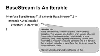 BaseStream Is An Iterable
interface BaseStream<T, S extends BaseStream<T,S>>
extends AutoClosable {
Iterator<T> iterator()
} Denial of fact
In this form of denial, someone avoids a fact by utilizing
deception. This lying can take the form of an outright falsehood
(commission), leaving out certain details to tailor a story
(omission), or by falsely agreeing to something (assent, also
referred to as "yessing" behavior). Someone who is in denial of
fact is typically using lies to avoid facts they think may be painful
to themselves or others.
http://en.wikipedia.org/wiki/Denial#Denial_of_fact
 