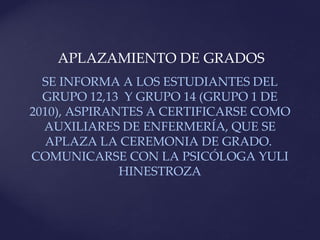 APLAZAMIENTO DE GRADOS
  SE INFORMA A LOS ESTUDIANTES DEL
  GRUPO 12,13 Y GRUPO 14 (GRUPO 1 DE
2010), ASPIRANTES A CERTIFICARSE COMO
  AUXILIARES DE ENFERMERÍA, QUE SE
  APLAZA LA CEREMONIA DE GRADO.
COMUNICARSE CON LA PSICÓLOGA YULI
              HINESTROZA
 