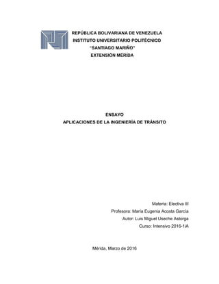 REPÚBLICA BOLIVARIANA DE VENEZUELA
INSTITUTO UNIVERSITARIO POLITÉCNICO
“SANTIAGO MARIÑO”
EXTENSIÓN MÉRIDA
ENSAYO
APLICACIONES DE LA INGENIERÍA DE TRÁNSITO
Materia: Electiva III
Profesora: María Eugenia Acosta García
Autor: Luis Miguel Useche Astorga
Curso: Intensivo 2016-1iA
Mérida, Marzo de 2016
 