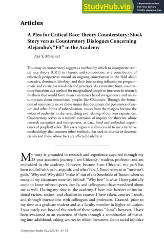 Composition Studies 42.2 (2014): 33–55
Articles
A Plea for Critical Race heory Counterstory: Stock
Story versus Counterstory Dialogues Concerning
Alejandra’s “Fit” in the Academy
Aja Y. Martinez
his essay in counterstory suggests a method by which to incorporate criti-
cal race theory (CRT) in rhetoric and composition, as a contribution of
other(ed) perspectives toward an ongoing conversation in the ield about
narrative, dominant ideology, and their intersecting inluence on program-
matic and curricular standards and practices. As a narrative form, counter-
story functions as a method for marginalized people to intervene in research
methods that would form master narratives based on ignorance and on as-
sumptions about minoritized peoples like Chican@s. hrough the forma-
tion of counterstories, or those stories that document the persistence of rac-
ism and other forms of subordination, voices from the margins become the
voices of authority in the researching and relating of our own experiences.
Counterstory serves as a natural extension of inquiry for theorists whose
research recognizes and incorporates, as data, lived and embodied experi-
ences of people of color. his essay argues it is thus crucial to use a narrative
methodology that counters other methods that seek to dismiss or decenter
racism and those whose lives are afected daily by it.
My story is grounded in research and experience acquired through my
28-year academic journey. I am Chican@,1
student, professor, and am
embedded in the academy. However, because I am Chicana2
, my path has
been riddled with pain, anguish, and what Tara J. Yosso refers to as “survivor’s
guilt.” Why me? Why did I “make it” out of the Southside of Tucson when so
many of my classmates were left behind? “Why her?” is what I have painfully
come to know others—peers, family, and colleagues—have wondered about
me as well. During my time in the academy, I have met barriers of institu-
tional racism, sexism, and classism in courses I have taken, courses I teach,
and through interactions with colleagues and professors. Granted, prior to
my time as a graduate student and as a faculty member in higher education,
I was surely not beyond the reach of these various “-isms”; however, I have
been awakened to an awareness of them through a combination of matur-
ing into adulthood, taking courses in which literatures about social injustice
 
