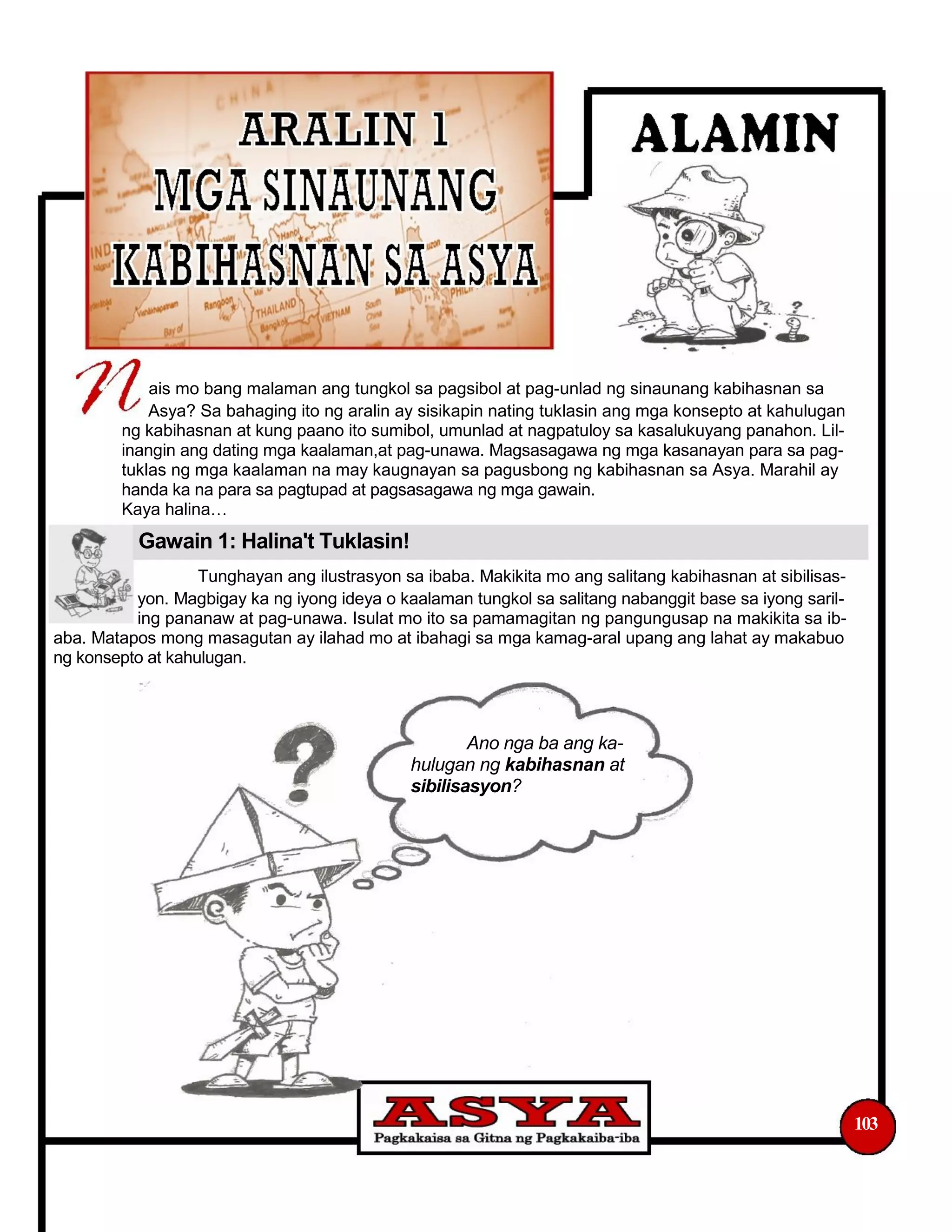 ais mo bang malaman ang tungkol sa pagsibol at pag-unlad ng sinaunang kabihasnan sa
Asya? Sa bahaging ito ng aralin ay sisikapin nating tuklasin ang mga konsepto at kahulugan
ng kabihasnan at kung paano ito sumibol, umunlad at nagpatuloy sa kasalukuyang panahon. Lil-
inangin ang dating mga kaalaman,at pag-unawa. Magsasagawa ng mga kasanayan para sa pag-
tuklas ng mga kaalaman na may kaugnayan sa pagusbong ng kabihasnan sa Asya. Marahil ay
handa ka na para sa pagtupad at pagsasagawa ng mga gawain.
Kaya halina
Gawain 1: Halina't Tuklasin!
Tunghayan ang ilustrasyon sa ibaba. Makikita mo ang salitang kabihasnan at sibilisas-
yon. Magbigay ka ng iyong ideya o kaalaman tungkol sa salitang nabanggit base sa iyong saril-
ing pananaw at pag-unawa. Isulat mo ito sa pamamagitan ng pangungusap na makikita sa ib-
aba. Matapos mong masagutan ay ilahad mo at ibahagi sa mga kamag-aral upang ang lahat ay makabuo
ng konsepto at kahulugan.
Ano nga ba ang ka-
hulugan ng kabihasnan at
sibilisasyon?
103
 
