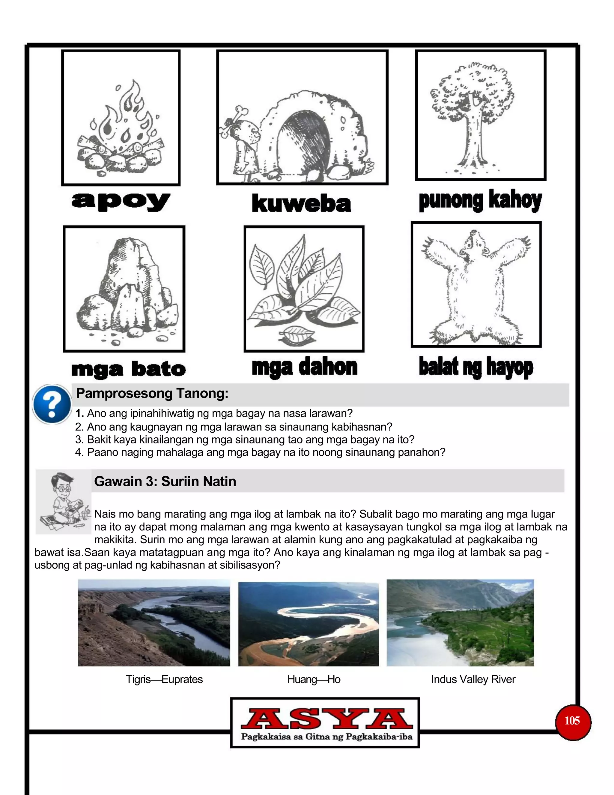 Pamprosesong Tanong:
1. Ano ang ipinahihiwatig ng mga bagay na nasa larawan?
2. Ano ang kaugnayan ng mga larawan sa sinaunang kabihasnan?
3. Bakit kaya kinailangan ng mga sinaunang tao ang mga bagay na ito?
4. Paano naging mahalaga ang mga bagay na ito noong sinaunang panahon?
Gawain 3: Suriin Natin
Nais mo bang marating ang mga ilog at lambak na ito? Subalit bago mo marating ang mga lugar
na ito ay dapat mong malaman ang mga kwento at kasaysayan tungkol sa mga ilog at lambak na
makikita. Surin mo ang mga larawan at alamin kung ano ang pagkakatulad at pagkakaiba ng
bawat isa.Saan kaya matatagpuan ang mga ito? Ano kaya ang kinalaman ng mga ilog at lambak sa pag -
usbong at pag-unlad ng kabihasnan at sibilisasyon?
Tigris—Euprates Huang—Ho Indus Valley River
105
 