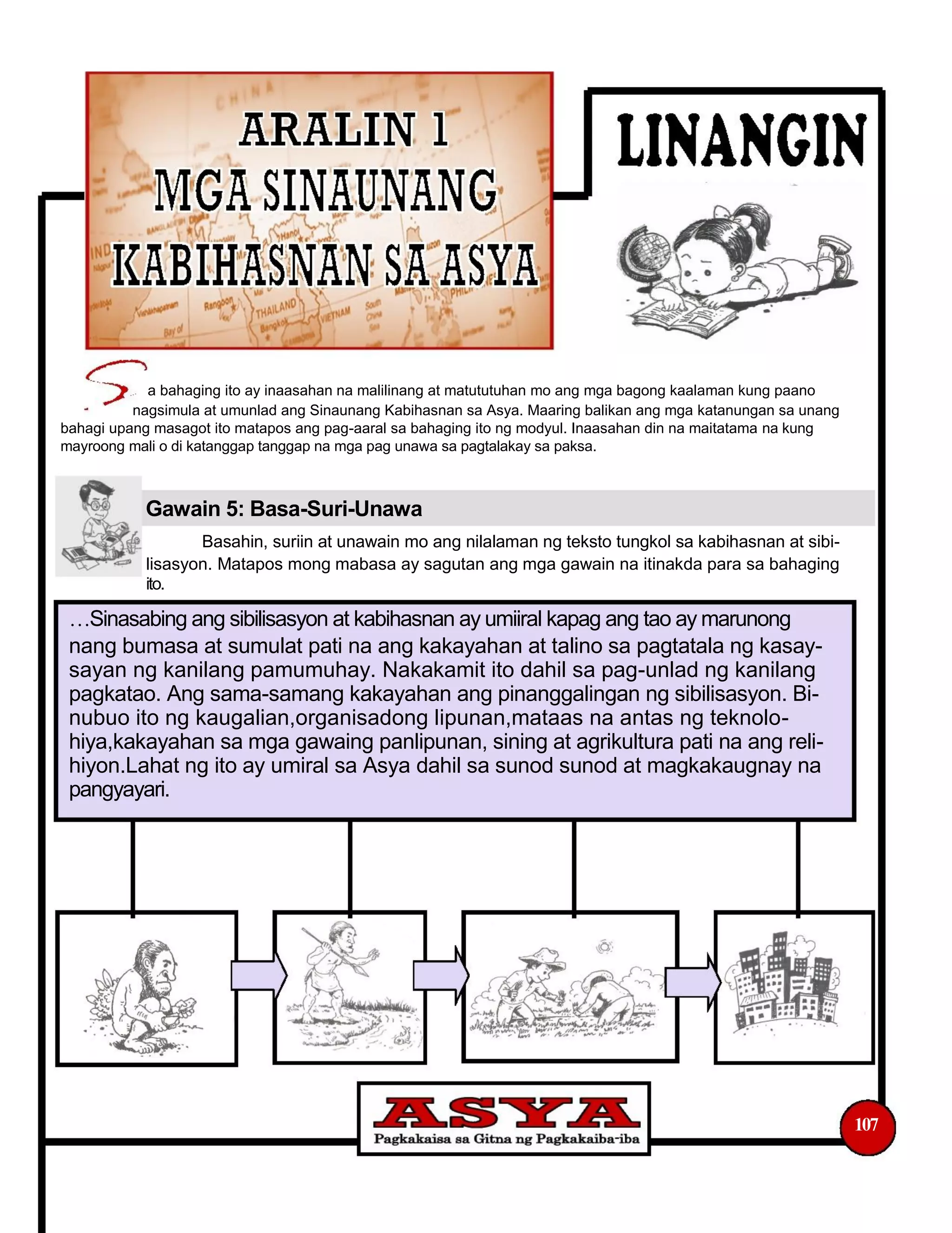 a bahaging ito ay inaasahan na malilinang at matututuhan mo ang mga bagong kaalaman kung paano
nagsimula at umunlad ang Sinaunang Kabihasnan sa Asya. Maaring balikan ang mga katanungan sa unang
bahagi upang masagot ito matapos ang pag-aaral sa bahaging ito ng modyul. Inaasahan din na maitatama na kung
mayroong mali o di katanggap tanggap na mga pag unawa sa pagtalakay sa paksa.
Gawain 5: Basa-Suri-Unawa
Basahin, suriin at unawain mo ang nilalaman ng teksto tungkol sa kabihasnan at sibi-
lisasyon. Matapos mong mabasa ay sagutan ang mga gawain na itinakda para sa bahaging
ito.
Sinasabing ang sibilisasyon at kabihasnan ay umiiral kapag ang tao ay marunong
nang bumasa at sumulat pati na ang kakayahan at talino sa pagtatala ng kasay-
sayan ng kanilang pamumuhay. Nakakamit ito dahil sa pag-unlad ng kanilang
pagkatao. Ang sama-samang kakayahan ang pinanggalingan ng sibilisasyon. Bi-
nubuo ito ng kaugalian,organisadong lipunan,mataas na antas ng teknolo-
hiya,kakayahan sa mga gawaing panlipunan, sining at agrikultura pati na ang reli-
hiyon.Lahat ng ito ay umiral sa Asya dahil sa sunod sunod at magkakaugnay na
pangyayari.
107
 