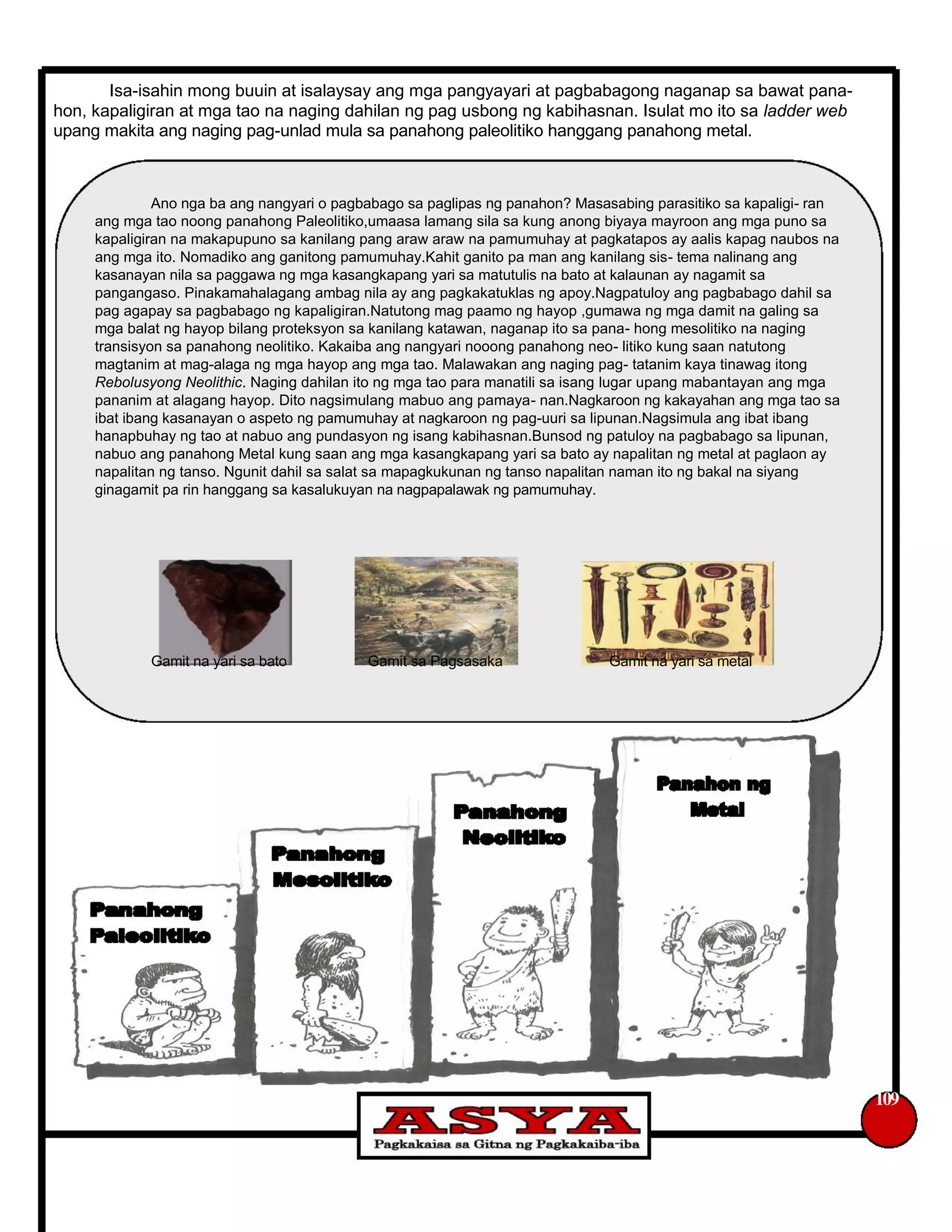 Isa-isahin mong buuin at isalaysay ang mga pangyayari at pagbabagong naganap sa bawat pana-
hon, kapaligiran at mga tao na naging dahilan ng pag usbong ng kabihasnan. Isulat mo ito sa ladder web
upang makita ang naging pag-unlad mula sa panahong paleolitiko hanggang panahong metal.
Ano nga ba ang nangyari o pagbabago sa paglipas ng panahon? Masasabing parasitiko sa kapaligi- ran
ang mga tao noong panahong Paleolitiko,umaasa lamang sila sa kung anong biyaya mayroon ang mga puno sa
kapaligiran na makapupuno sa kanilang pang araw araw na pamumuhay at pagkatapos ay aalis kapag naubos na
ang mga ito. Nomadiko ang ganitong pamumuhay.Kahit ganito pa man ang kanilang sis- tema nalinang ang
kasanayan nila sa paggawa ng mga kasangkapang yari sa matutulis na bato at kalaunan ay nagamit sa
pangangaso. Pinakamahalagang ambag nila ay ang pagkakatuklas ng apoy.Nagpatuloy ang pagbabago dahil sa
pag agapay sa pagbabago ng kapaligiran.Natutong mag paamo ng hayop ,gumawa ng mga damit na galing sa
mga balat ng hayop bilang proteksyon sa kanilang katawan, naganap ito sa pana- hong mesolitiko na naging
transisyon sa panahong neolitiko. Kakaiba ang nangyari nooong panahong neo- litiko kung saan natutong
magtanim at mag-alaga ng mga hayop ang mga tao. Malawakan ang naging pag- tatanim kaya tinawag itong
Rebolusyong Neolithic. Naging dahilan ito ng mga tao para manatili sa isang lugar upang mabantayan ang mga
pananim at alagang hayop. Dito nagsimulang mabuo ang pamaya- nan.Nagkaroon ng kakayahan ang mga tao sa
ibat ibang kasanayan o aspeto ng pamumuhay at nagkaroon ng pag-uuri sa lipunan.Nagsimula ang ibat ibang
hanapbuhay ng tao at nabuo ang pundasyon ng isang kabihasnan.Bunsod ng patuloy na pagbabago sa lipunan,
nabuo ang panahong Metal kung saan ang mga kasangkapang yari sa bato ay napalitan ng metal at paglaon ay
napalitan ng tanso. Ngunit dahil sa salat sa mapagkukunan ng tanso napalitan naman ito ng bakal na siyang
ginagamit pa rin hanggang sa kasalukuyan na nagpapalawak ng pamumuhay.
Gamit na yari sa bato Gamit sa Pagsasaka Gamit na yari sa metal
109
 