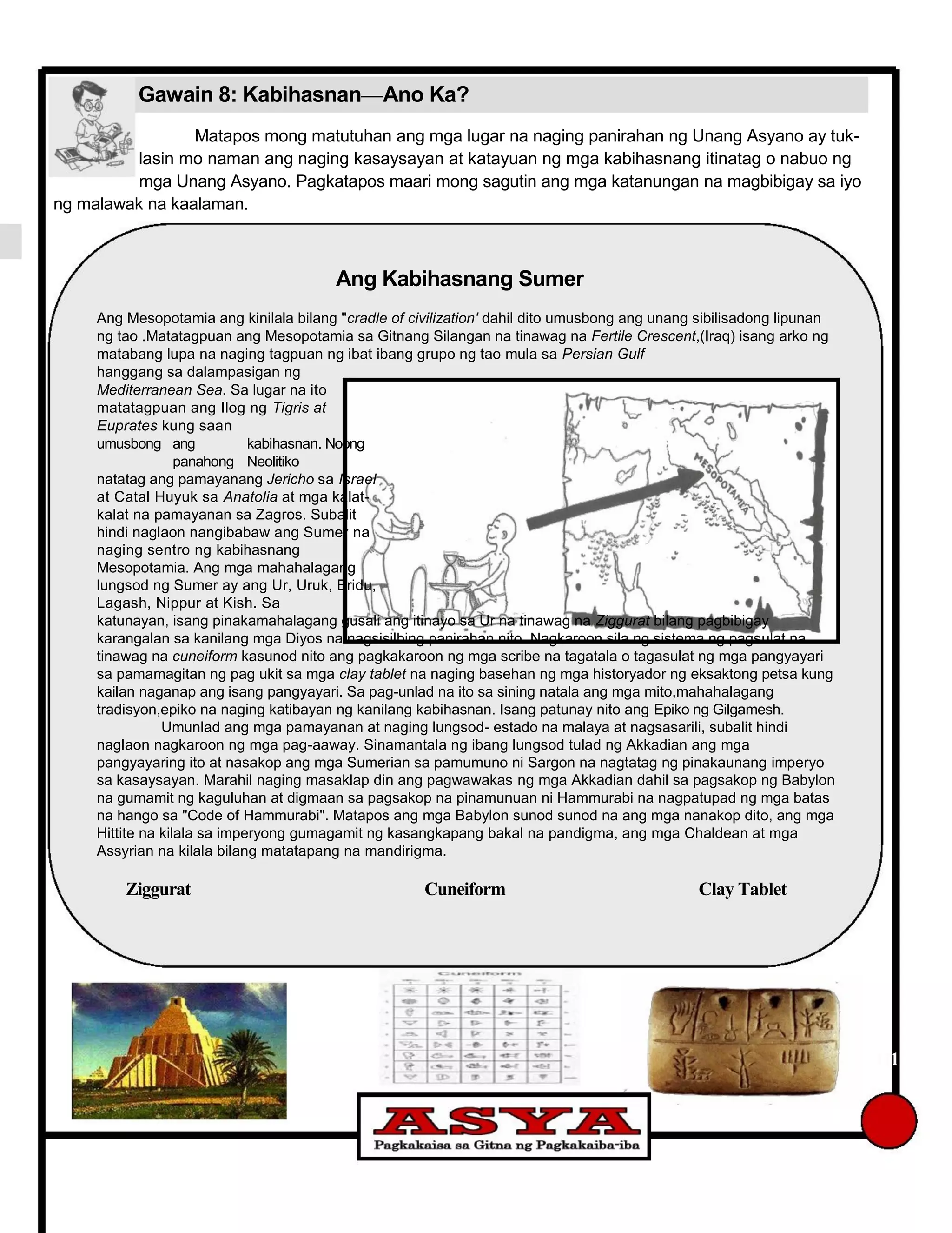 Gawain 8: Kabihasnan—Ano Ka?
Matapos mong matutuhan ang mga lugar na naging panirahan ng Unang Asyano ay tuk-
lasin mo naman ang naging kasaysayan at katayuan ng mga kabihasnang itinatag o nabuo ng
mga Unang Asyano. Pagkatapos maari mong sagutin ang mga katanungan na magbibigay sa iyo
ng malawak na kaalaman.
Ang Kabihasnang Sumer
Ang Mesopotamia ang kinilala bilang "cradle of civilization' dahil dito umusbong ang unang sibilisadong lipunan
ng tao .Matatagpuan ang Mesopotamia sa Gitnang Silangan na tinawag na Fertile Crescent,(Iraq) isang arko ng
matabang lupa na naging tagpuan ng ibat ibang grupo ng tao mula sa Persian Gulf
hanggang sa dalampasigan ng
Mediterranean Sea. Sa lugar na ito
matatagpuan ang Ilog ng Tigris at
Euprates kung saan
umusbong ang kabihasnan. Noong
panahong Neolitiko
natatag ang pamayanang Jericho sa Israel
at Catal Huyuk sa Anatolia at mga kalat-
kalat na pamayanan sa Zagros. Subalit
hindi naglaon nangibabaw ang Sumer na
naging sentro ng kabihasnang
Mesopotamia. Ang mga mahahalagang
lungsod ng Sumer ay ang Ur, Uruk, Eridu,
Lagash, Nippur at Kish. Sa
katunayan, isang pinakamahalagang gusali ang itinayo sa Ur na tinawag na Ziggurat bilang pagbibigay
karangalan sa kanilang mga Diyos na nagsisilbing panirahan nito. Nagkaroon sila ng sistema ng pagsulat na
tinawag na cuneiform kasunod nito ang pagkakaroon ng mga scribe na tagatala o tagasulat ng mga pangyayari
sa pamamagitan ng pag ukit sa mga clay tablet na naging basehan ng mga historyador ng eksaktong petsa kung
kailan naganap ang isang pangyayari. Sa pag-unlad na ito sa sining natala ang mga mito,mahahalagang
tradisyon,epiko na naging katibayan ng kanilang kabihasnan. Isang patunay nito ang Epiko ng Gilgamesh.
Umunlad ang mga pamayanan at naging lungsod- estado na malaya at nagsasarili, subalit hindi
naglaon nagkaroon ng mga pag-aaway. Sinamantala ng ibang lungsod tulad ng Akkadian ang mga
pangyayaring ito at nasakop ang mga Sumerian sa pamumuno ni Sargon na nagtatag ng pinakaunang imperyo
sa kasaysayan. Marahil naging masaklap din ang pagwawakas ng mga Akkadian dahil sa pagsakop ng Babylon
na gumamit ng kaguluhan at digmaan sa pagsakop na pinamunuan ni Hammurabi na nagpatupad ng mga batas
na hango sa "Code of Hammurabi". Matapos ang mga Babylon sunod sunod na ang mga nanakop dito, ang mga
Hittite na kilala sa imperyong gumagamit ng kasangkapang bakal na pandigma, ang mga Chaldean at mga
Assyrian na kilala bilang matatapang na mandirigma.
Ziggurat Cuneiform Clay Tablet
111
 