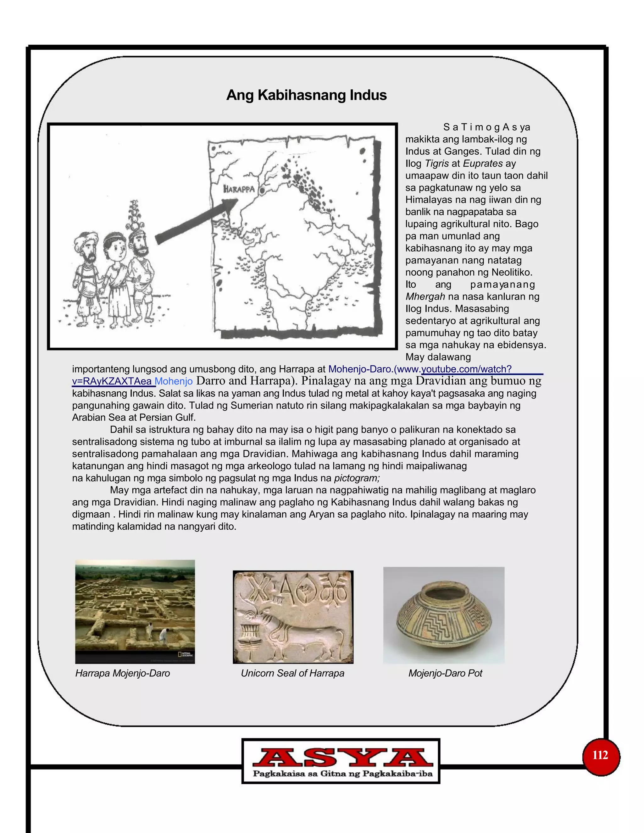 Ang Kabihasnang Indus
S a T i m o g A s ya
makikta ang lambak-ilog ng
Indus at Ganges. Tulad din ng
Ilog Tigris at Euprates ay
umaapaw din ito taun taon dahil
sa pagkatunaw ng yelo sa
Himalayas na nag iiwan din ng
banlik na nagpapataba sa
lupaing agrikultural nito. Bago
pa man umunlad ang
kabihasnang ito ay may mga
pamayanan nang natatag
noong panahon ng Neolitiko.
Ito ang pamayanang
Mhergah na nasa kanluran ng
Ilog Indus. Masasabing
sedentaryo at agrikultural ang
pamumuhay ng tao dito batay
sa mga nahukay na ebidensya.
May dalawang
importanteng lungsod ang umusbong dito, ang Harrapa at Mohenjo-Daro.(www.youtube.com/watch?
v=RAyKZAXTAea Mohenjo Darro and Harrapa). Pinalagay na ang mga Dravidian ang bumuo ng
kabihasnang Indus. Salat sa likas na yaman ang Indus tulad ng metal at kahoy kaya't pagsasaka ang naging
pangunahing gawain dito. Tulad ng Sumerian natuto rin silang makipagkalakalan sa mga baybayin ng
Arabian Sea at Persian Gulf.
Dahil sa istruktura ng bahay dito na may isa o higit pang banyo o palikuran na konektado sa
sentralisadong sistema ng tubo at imburnal sa ilalim ng lupa ay masasabing planado at organisado at
sentralisadong pamahalaan ang mga Dravidian. Mahiwaga ang kabihasnang Indus dahil maraming
katanungan ang hindi masagot ng mga arkeologo tulad na lamang ng hindi maipaliwanag
na kahulugan ng mga simbolo ng pagsulat ng mga Indus na pictogram;
May mga artefact din na nahukay, mga laruan na nagpahiwatig na mahilig maglibang at maglaro
ang mga Dravidian. Hindi naging malinaw ang paglaho ng Kabihasnang Indus dahil walang bakas ng
digmaan . Hindi rin malinaw kung may kinalaman ang Aryan sa paglaho nito. Ipinalagay na maaring may
matinding kalamidad na nangyari dito.
Harrapa Mojenjo-Daro Unicorn Seal of Harrapa Mojenjo-Daro Pot
112
 