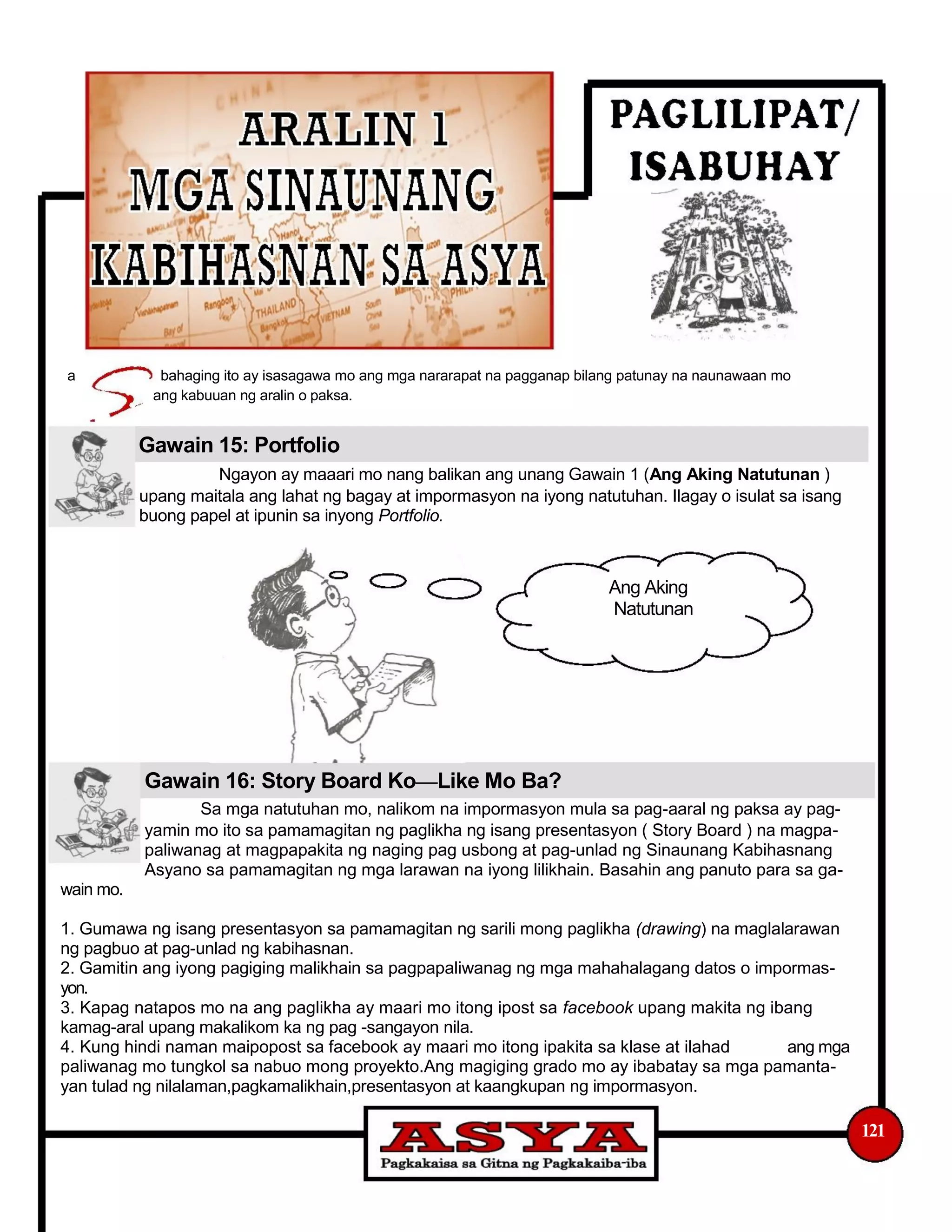 a bahaging ito ay isasagawa mo ang mga nararapat na pagganap bilang patunay na naunawaan mo
ang kabuuan ng aralin o paksa.
Gawain 15: Portfolio
Ngayon ay maaari mo nang balikan ang unang Gawain 1 (Ang Aking Natutunan )
upang maitala ang lahat ng bagay at impormasyon na iyong natutuhan. Ilagay o isulat sa isang
buong papel at ipunin sa inyong Portfolio.
Ang Aking
Natutunan
Gawain 16: Story Board Ko—Like Mo Ba?
Sa mga natutuhan mo, nalikom na impormasyon mula sa pag-aaral ng paksa ay pag-
yamin mo ito sa pamamagitan ng paglikha ng isang presentasyon ( Story Board ) na magpa-
paliwanag at magpapakita ng naging pag usbong at pag-unlad ng Sinaunang Kabihasnang
Asyano sa pamamagitan ng mga larawan na iyong lilikhain. Basahin ang panuto para sa ga-
wain mo.
1. Gumawa ng isang presentasyon sa pamamagitan ng sarili mong paglikha (drawing) na maglalarawan
ng pagbuo at pag-unlad ng kabihasnan.
2. Gamitin ang iyong pagiging malikhain sa pagpapaliwanag ng mga mahahalagang datos o impormas-
yon.
3. Kapag natapos mo na ang paglikha ay maari mo itong ipost sa facebook upang makita ng ibang
kamag-aral upang makalikom ka ng pag -sangayon nila.
4. Kung hindi naman maipopost sa facebook ay maari mo itong ipakita sa klase at ilahad ang mga
paliwanag mo tungkol sa nabuo mong proyekto.Ang magiging grado mo ay ibabatay sa mga pamanta-
yan tulad ng nilalaman,pagkamalikhain,presentasyon at kaangkupan ng impormasyon.
121
 