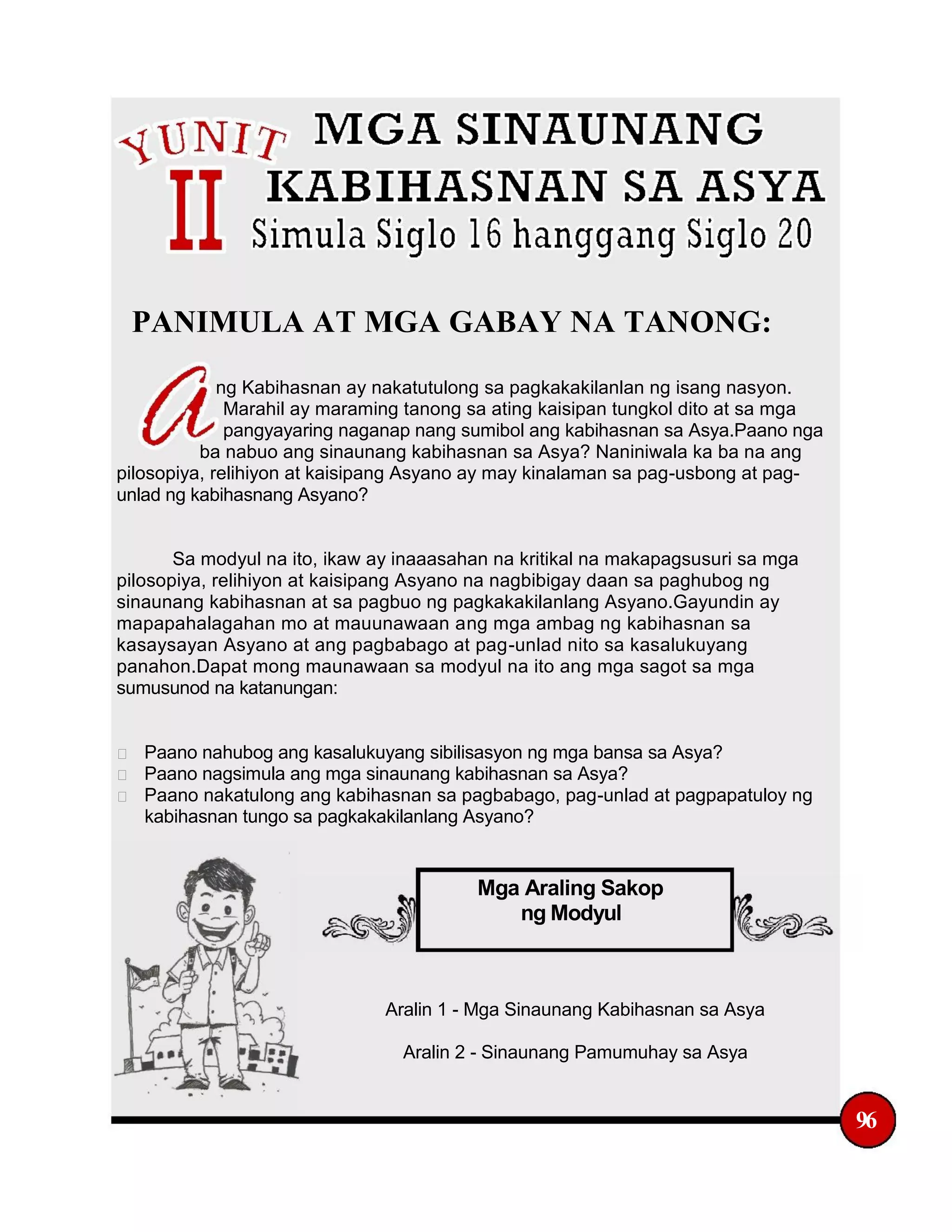 PANIMULA AT MGA GABAY NA TANONG:
ng Kabihasnan ay nakatutulong sa pagkakakilanlan ng isang nasyon.
Marahil ay maraming tanong sa ating kaisipan tungkol dito at sa mga
pangyayaring naganap nang sumibol ang kabihasnan sa Asya.Paano nga
ba nabuo ang sinaunang kabihasnan sa Asya? Naniniwala ka ba na ang
pilosopiya, relihiyon at kaisipang Asyano ay may kinalaman sa pag-usbong at pag-
unlad ng kabihasnang Asyano?
Sa modyul na ito, ikaw ay inaaasahan na kritikal na makapagsusuri sa mga
pilosopiya, relihiyon at kaisipang Asyano na nagbibigay daan sa paghubog ng
sinaunang kabihasnan at sa pagbuo ng pagkakakilanlang Asyano.Gayundin ay
mapapahalagahan mo at mauunawaan ang mga ambag ng kabihasnan sa
kasaysayan Asyano at ang pagbabago at pag-unlad nito sa kasalukuyang
panahon.Dapat mong maunawaan sa modyul na ito ang mga sagot sa mga
sumusunod na katanungan:
Paano nahubog ang kasalukuyang sibilisasyon ng mga bansa sa Asya?
Paano nagsimula ang mga sinaunang kabihasnan sa Asya?
Paano nakatulong ang kabihasnan sa pagbabago, pag-unlad at pagpapatuloy ng
kabihasnan tungo sa pagkakakilanlang Asyano?
Mga Araling Sakop
ng Modyul
Aralin 1 - Mga Sinaunang Kabihasnan sa Asya
Aralin 2 - Sinaunang Pamumuhay sa Asya
96
 