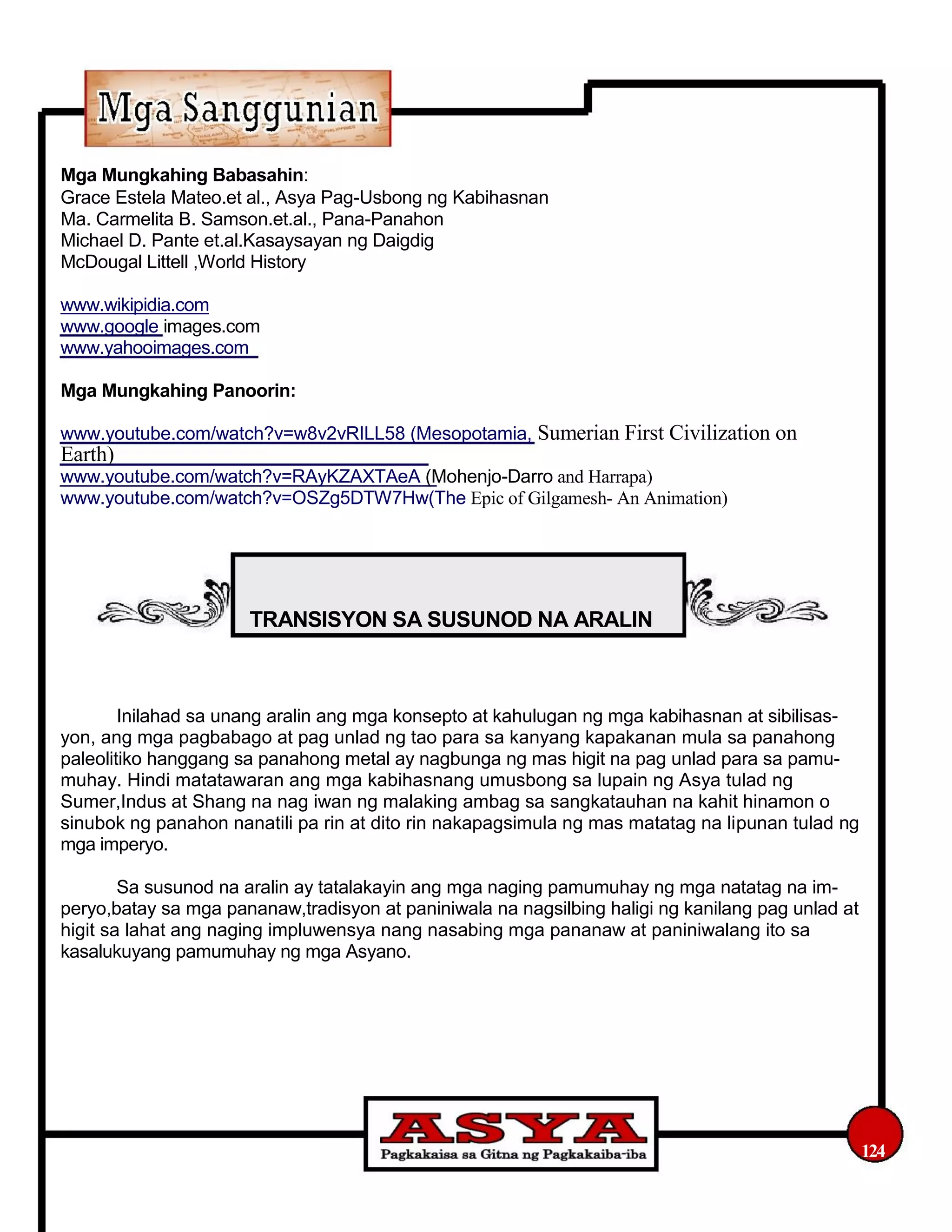 Mga Mungkahing Babasahin:
Grace Estela Mateo.et al., Asya Pag-Usbong ng Kabihasnan
Ma. Carmelita B. Samson.et.al., Pana-Panahon
Michael D. Pante et.al.Kasaysayan ng Daigdig
McDougal Littell ,World History
www.wikipidia.com
www.google images.com
www.yahooimages.com
Mga Mungkahing Panoorin:
www.youtube.com/watch?v=w8v2vRILL58 (Mesopotamia, Sumerian First Civilization on
Earth)
www.youtube.com/watch?v=RAyKZAXTAeA (Mohenjo-Darro and Harrapa)
www.youtube.com/watch?v=OSZg5DTW7Hw(The Epic of Gilgamesh- An Animation)
TRANSISYON SA SUSUNOD NA ARALIN
Inilahad sa unang aralin ang mga konsepto at kahulugan ng mga kabihasnan at sibilisas-
yon, ang mga pagbabago at pag unlad ng tao para sa kanyang kapakanan mula sa panahong
paleolitiko hanggang sa panahong metal ay nagbunga ng mas higit na pag unlad para sa pamu-
muhay. Hindi matatawaran ang mga kabihasnang umusbong sa lupain ng Asya tulad ng
Sumer,Indus at Shang na nag iwan ng malaking ambag sa sangkatauhan na kahit hinamon o
sinubok ng panahon nanatili pa rin at dito rin nakapagsimula ng mas matatag na lipunan tulad ng
mga imperyo.
Sa susunod na aralin ay tatalakayin ang mga naging pamumuhay ng mga natatag na im-
peryo,batay sa mga pananaw,tradisyon at paniniwala na nagsilbing haligi ng kanilang pag unlad at
higit sa lahat ang naging impluwensya nang nasabing mga pananaw at paniniwalang ito sa
kasalukuyang pamumuhay ng mga Asyano.
124
 