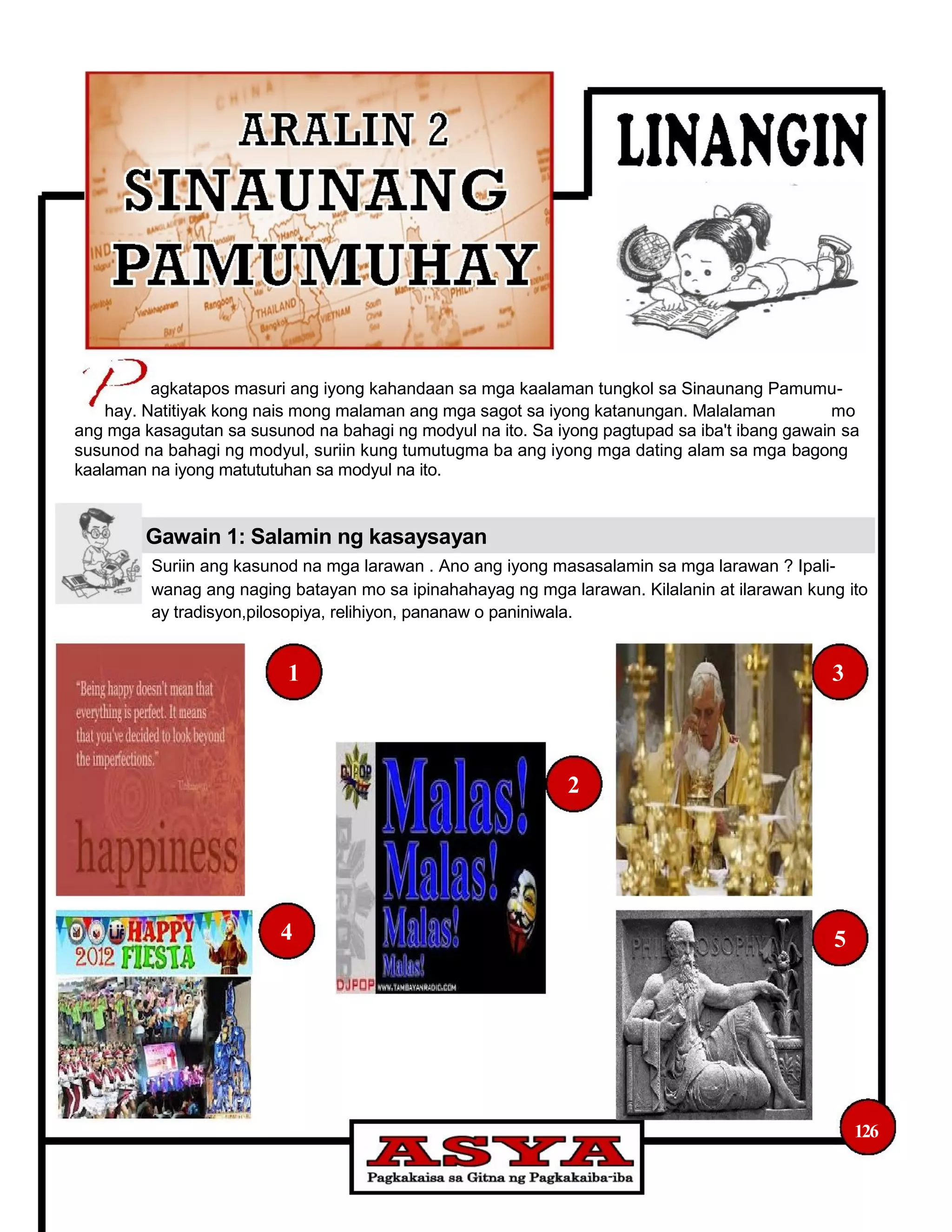 agkatapos masuri ang iyong kahandaan sa mga kaalaman tungkol sa Sinaunang Pamumu-
hay. Natitiyak kong nais mong malaman ang mga sagot sa iyong katanungan. Malalaman mo
ang mga kasagutan sa susunod na bahagi ng modyul na ito. Sa iyong pagtupad sa iba't ibang gawain sa
susunod na bahagi ng modyul, suriin kung tumutugma ba ang iyong mga dating alam sa mga bagong
kaalaman na iyong matututuhan sa modyul na ito.
Gawain 1: Salamin ng kasaysayan
Suriin ang kasunod na mga larawan . Ano ang iyong masasalamin sa mga larawan ? Ipali-
wanag ang naging batayan mo sa ipinahahayag ng mga larawan. Kilalanin at ilarawan kung ito
ay tradisyon,pilosopiya, relihiyon, pananaw o paniniwala.
1 3
2
4 5
126
 