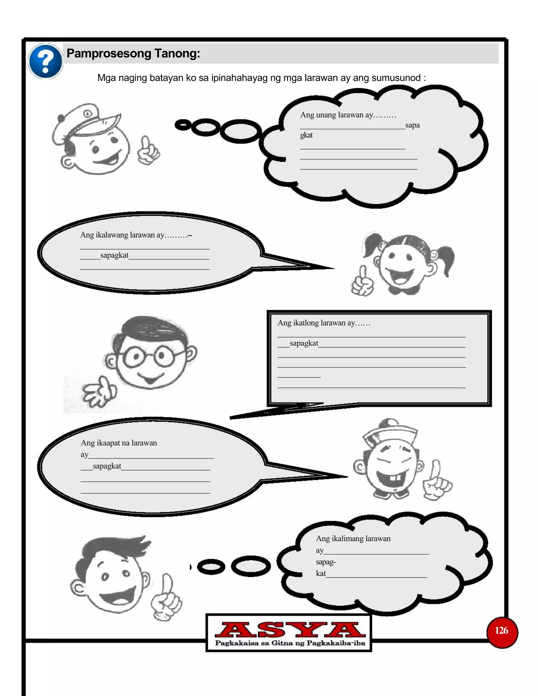 Pamprosesong Tanong:
Mga naging batayan ko sa ipinahahayag ng mga larawan ay ang sumusunod :
Ang unang larawan ay
__________________________sapa
gkat
__________________________
_____________________________
_____________________________
Ang ikalawang larawan ay--
________________________________
_____sapagkat____________________
________________________________
Ang ikatlong larawan ay
______________________________________________
___sapagkat____________________________________
______________________________________________
______________________________________________
___________
______________________________________________
Ang ikaapat na larawan
ay_______________________________
___sapagkat______________________
________________________________
________________________________
Ang ikalimang larawan
ay__________________________
sapag-
kat_________________________
126
 