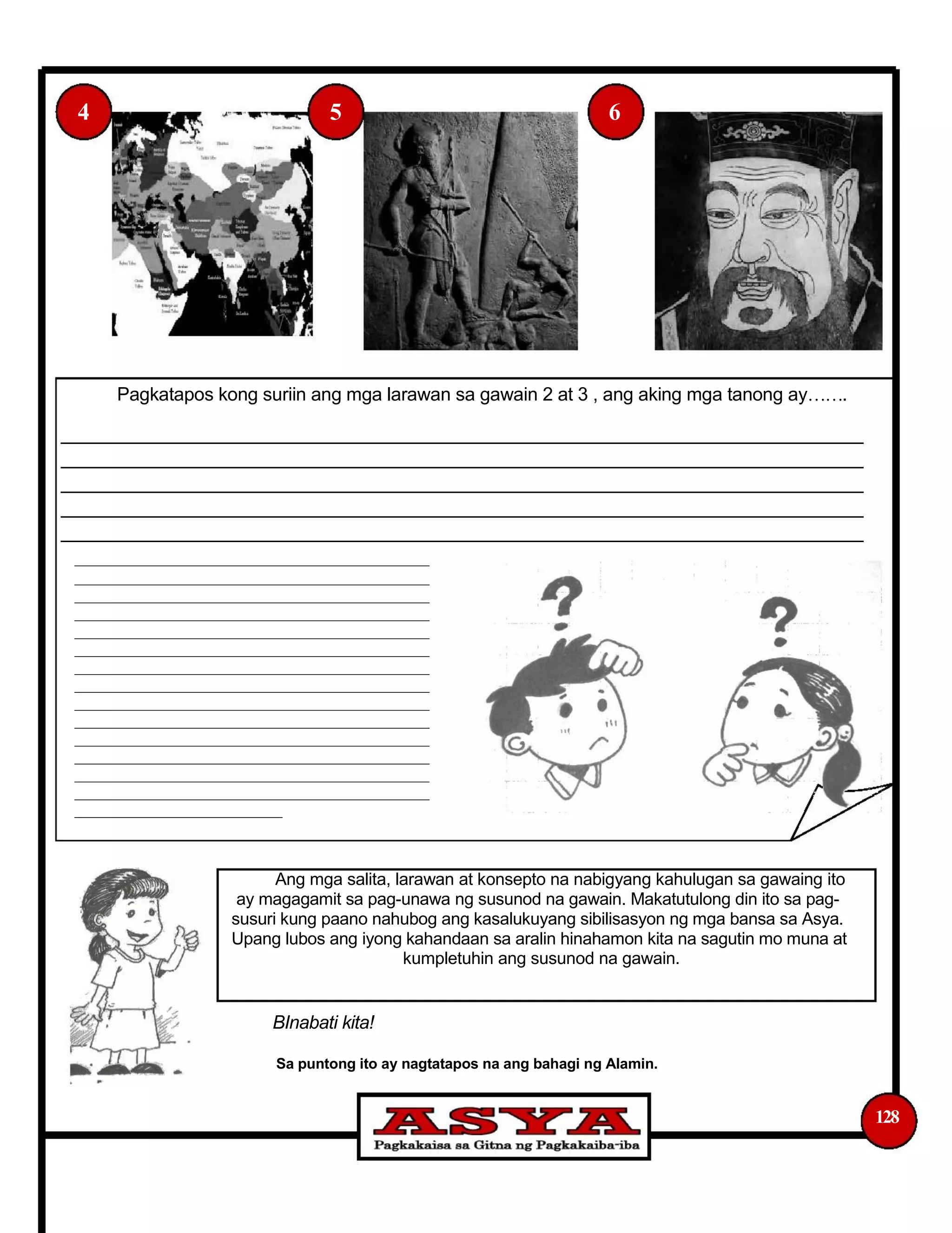4 5 6
Pagkatapos kong suriin ang mga larawan sa gawain 2 at 3 , ang aking mga tanong ay.
_______________________________________________________________________________
_______________________________________________________________________________
_______________________________________________________________________________
_______________________________________________________________________________
_______________________________________________________________________________
_________________________________________________
_________________________________________________
_________________________________________________
_________________________________________________
_________________________________________________
_________________________________________________
_________________________________________________
_________________________________________________
_________________________________________________
_________________________________________________
_________________________________________________
_________________________________________________
_________________________________________________
_________________________________________________
_____________________________
Ang mga salita, larawan at konsepto na nabigyang kahulugan sa gawaing ito
ay magagamit sa pag-unawa ng susunod na gawain. Makatutulong din ito sa pag-
susuri kung paano nahubog ang kasalukuyang sibilisasyon ng mga bansa sa Asya.
Upang lubos ang iyong kahandaan sa aralin hinahamon kita na sagutin mo muna at
kumpletuhin ang susunod na gawain.
BInabati kita!
Sa puntong ito ay nagtatapos na ang bahagi ng Alamin.
128
 