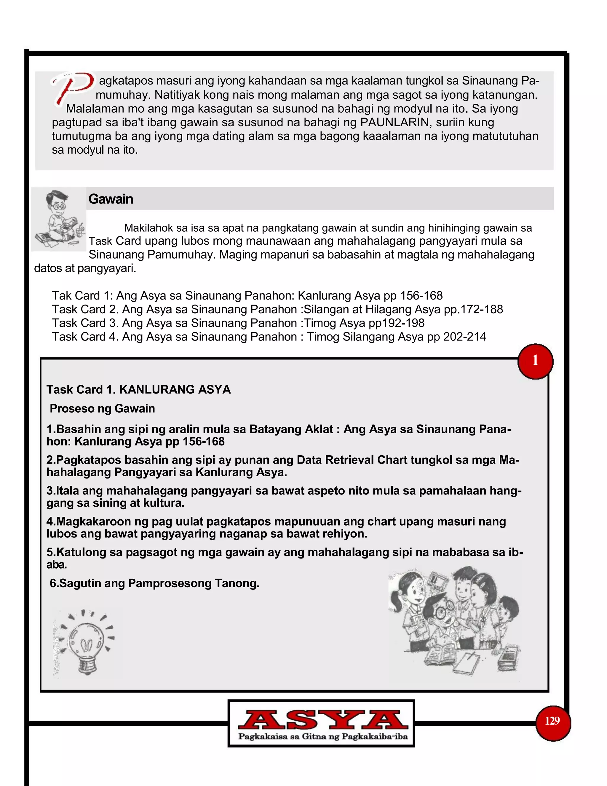 agkatapos masuri ang iyong kahandaan sa mga kaalaman tungkol sa Sinaunang Pa-
mumuhay. Natitiyak kong nais mong malaman ang mga sagot sa iyong katanungan.
Malalaman mo ang mga kasagutan sa susunod na bahagi ng modyul na ito. Sa iyong
pagtupad sa iba't ibang gawain sa susunod na bahagi ng PAUNLARIN, suriin kung
tumutugma ba ang iyong mga dating alam sa mga bagong kaaalaman na iyong matututuhan
sa modyul na ito.
Gawain
Makilahok sa isa sa apat na pangkatang gawain at sundin ang hinihinging gawain sa
Task Card upang lubos mong maunawaan ang mahahalagang pangyayari mula sa
Sinaunang Pamumuhay. Maging mapanuri sa babasahin at magtala ng mahahalagang
datos at pangyayari.
Tak Card 1: Ang Asya sa Sinaunang Panahon: Kanlurang Asya pp 156-168
Task Card 2. Ang Asya sa Sinaunang Panahon :Silangan at Hilagang Asya pp.172-188
Task Card 3. Ang Asya sa Sinaunang Panahon :Timog Asya pp192-198
Task Card 4. Ang Asya sa Sinaunang Panahon : Timog Silangang Asya pp 202-214
1
Task Card 1. KANLURANG ASYA
Proseso ng Gawain
1.Basahin ang sipi ng aralin mula sa Batayang Aklat : Ang Asya sa Sinaunang Pana-
hon: Kanlurang Asya pp 156-168
2.Pagkatapos basahin ang sipi ay punan ang Data Retrieval Chart tungkol sa mga Ma-
hahalagang Pangyayari sa Kanlurang Asya.
3.Itala ang mahahalagang pangyayari sa bawat aspeto nito mula sa pamahalaan hang-
gang sa sining at kultura.
4.Magkakaroon ng pag uulat pagkatapos mapunuuan ang chart upang masuri nang
lubos ang bawat pangyayaring naganap sa bawat rehiyon.
5.Katulong sa pagsagot ng mga gawain ay ang mahahalagang sipi na mababasa sa ib-
aba.
6.Sagutin ang Pamprosesong Tanong.
129
 