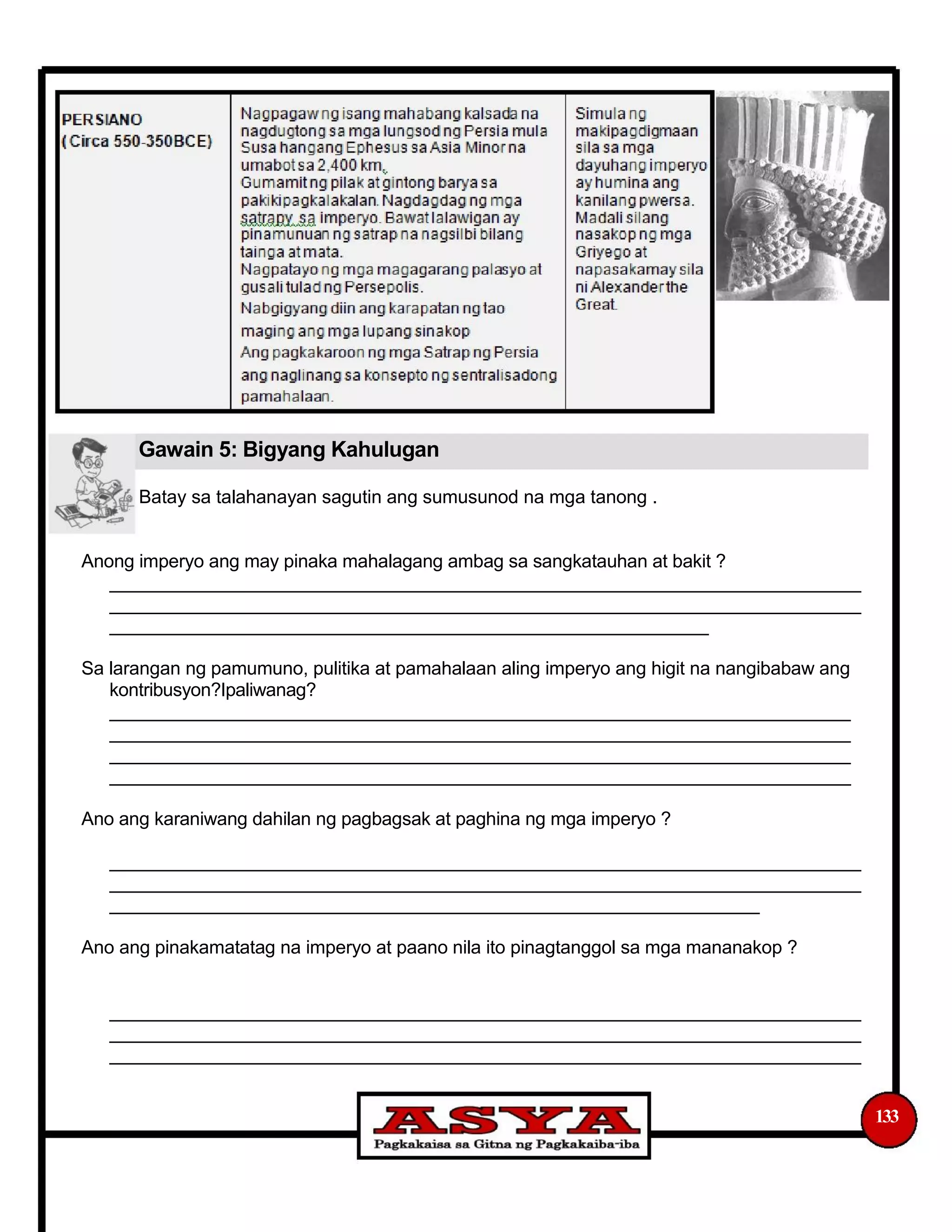 Gawain 5: Bigyang Kahulugan
Batay sa talahanayan sagutin ang sumusunod na mga tanong .
Anong imperyo ang may pinaka mahalagang ambag sa sangkatauhan at bakit ?
__________________________________________________________________________
__________________________________________________________________________
___________________________________________________________
Sa larangan ng pamumuno, pulitika at pamahalaan aling imperyo ang higit na nangibabaw ang
kontribusyon?Ipaliwanag?
_________________________________________________________________________
_________________________________________________________________________
_________________________________________________________________________
_________________________________________________________________________
Ano ang karaniwang dahilan ng pagbagsak at paghina ng mga imperyo ?
__________________________________________________________________________
__________________________________________________________________________
________________________________________________________________
Ano ang pinakamatatag na imperyo at paano nila ito pinagtanggol sa mga mananakop ?
__________________________________________________________________________
__________________________________________________________________________
__________________________________________________________________________
133
 