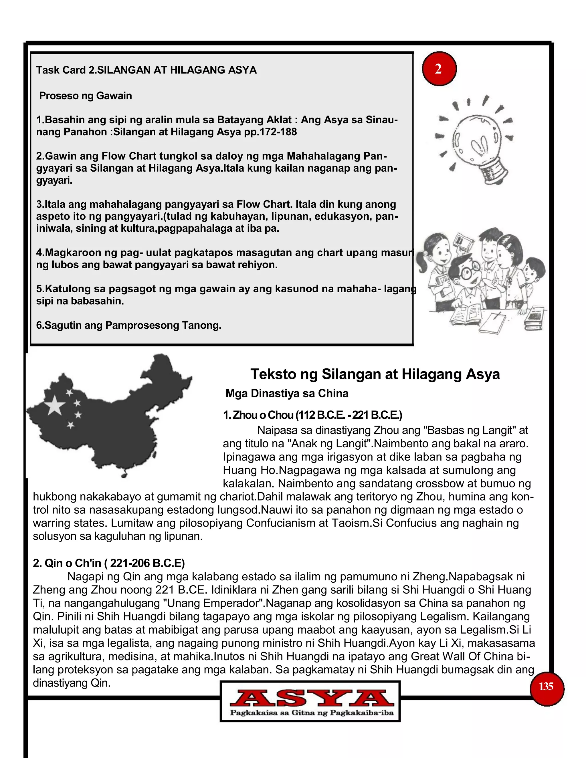 Task Card 2.SILANGAN AT HILAGANG ASYA 2
Proseso ng Gawain
1.Basahin ang sipi ng aralin mula sa Batayang Aklat : Ang Asya sa Sinau-
nang Panahon :Silangan at Hilagang Asya pp.172-188
2.Gawin ang Flow Chart tungkol sa daloy ng mga Mahahalagang Pan-
gyayari sa Silangan at Hilagang Asya.Itala kung kailan naganap ang pan-
gyayari.
3.Itala ang mahahalagang pangyayari sa Flow Chart. Itala din kung anong
aspeto ito ng pangyayari.(tulad ng kabuhayan, lipunan, edukasyon, pan-
iniwala, sining at kultura,pagpapahalaga at iba pa.
4.Magkaroon ng pag- uulat pagkatapos masagutan ang chart upang masuri
ng lubos ang bawat pangyayari sa bawat rehiyon.
5.Katulong sa pagsagot ng mga gawain ay ang kasunod na mahaha- lagang
sipi na babasahin.
6.Sagutin ang Pamprosesong Tanong.
Teksto ng Silangan at Hilagang Asya
Mga Dinastiya sa China
1.ZhouoChou(112B.C.E.-221B.C.E.)
Naipasa sa dinastiyang Zhou ang "Basbas ng Langit" at
ang titulo na "Anak ng Langit".Naimbento ang bakal na araro.
Ipinagawa ang mga irigasyon at dike laban sa pagbaha ng
Huang Ho.Nagpagawa ng mga kalsada at sumulong ang
kalakalan. Naimbento ang sandatang crossbow at bumuo ng
hukbong nakakabayo at gumamit ng chariot.Dahil malawak ang teritoryo ng Zhou, humina ang kon-
trol nito sa nasasakupang estadong lungsod.Nauwi ito sa panahon ng digmaan ng mga estado o
warring states. Lumitaw ang pilosopiyang Confucianism at Taoism.Si Confucius ang naghain ng
solusyon sa kaguluhan ng lipunan.
2. Qin o Ch'in ( 221-206 B.C.E)
Nagapi ng Qin ang mga kalabang estado sa ilalim ng pamumuno ni Zheng.Napabagsak ni
Zheng ang Zhou noong 221 B.CE. Idiniklara ni Zhen gang sarili bilang si Shi Huangdi o Shi Huang
Ti, na nangangahulugang "Unang Emperador".Naganap ang kosolidasyon sa China sa panahon ng
Qin. Pinili ni Shih Huangdi bilang tagapayo ang mga iskolar ng pilosopiyang Legalism. Kailangang
malulupit ang batas at mabibigat ang parusa upang maabot ang kaayusan, ayon sa Legalism.Si Li
Xi, isa sa mga legalista, ang nagaing punong ministro ni Shih Huangdi.Ayon kay Li Xi, makasasama
sa agrikultura, medisina, at mahika.Inutos ni Shih Huangdi na ipatayo ang Great Wall Of China bi-
lang proteksyon sa pagatake ang mga kalaban. Sa pagkamatay ni Shih Huangdi bumagsak din ang
dinastiyang Qin. 135
 