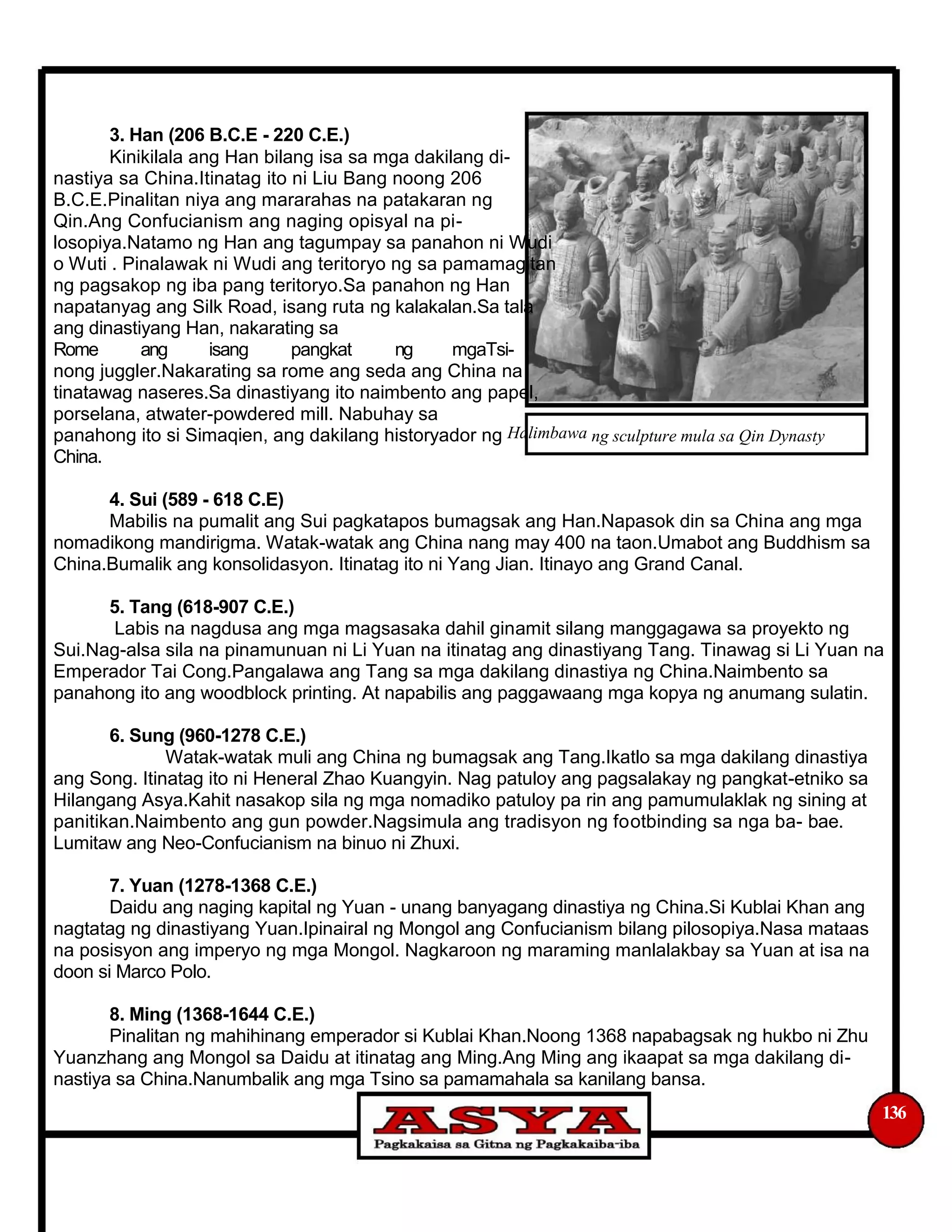 3. Han (206 B.C.E - 220 C.E.)
Kinikilala ang Han bilang isa sa mga dakilang di-
nastiya sa China.Itinatag ito ni Liu Bang noong 206
B.C.E.Pinalitan niya ang mararahas na patakaran ng
Qin.Ang Confucianism ang naging opisyal na pi-
losopiya.Natamo ng Han ang tagumpay sa panahon ni Wudi
o Wuti . Pinalawak ni Wudi ang teritoryo ng sa pamamagitan
ng pagsakop ng iba pang teritoryo.Sa panahon ng Han
napatanyag ang Silk Road, isang ruta ng kalakalan.Sa tala
ang dinastiyang Han, nakarating sa
Rome ang isang pangkat ng mgaTsi-
nong juggler.Nakarating sa rome ang seda ang China na
tinatawag naseres.Sa dinastiyang ito naimbento ang papel,
porselana, atwater-powdered mill. Nabuhay sa
panahong ito si Simaqien, ang dakilang historyador ng Halimbawa ng sculpture mula sa Qin Dynasty
China.
4. Sui (589 - 618 C.E)
Mabilis na pumalit ang Sui pagkatapos bumagsak ang Han.Napasok din sa China ang mga
nomadikong mandirigma. Watak-watak ang China nang may 400 na taon.Umabot ang Buddhism sa
China.Bumalik ang konsolidasyon. Itinatag ito ni Yang Jian. Itinayo ang Grand Canal.
5. Tang (618-907 C.E.)
Labis na nagdusa ang mga magsasaka dahil ginamit silang manggagawa sa proyekto ng
Sui.Nag-alsa sila na pinamunuan ni Li Yuan na itinatag ang dinastiyang Tang. Tinawag si Li Yuan na
Emperador Tai Cong.Pangalawa ang Tang sa mga dakilang dinastiya ng China.Naimbento sa
panahong ito ang woodblock printing. At napabilis ang paggawaang mga kopya ng anumang sulatin.
6. Sung (960-1278 C.E.)
Watak-watak muli ang China ng bumagsak ang Tang.Ikatlo sa mga dakilang dinastiya
ang Song. Itinatag ito ni Heneral Zhao Kuangyin. Nag patuloy ang pagsalakay ng pangkat-etniko sa
Hilangang Asya.Kahit nasakop sila ng mga nomadiko patuloy pa rin ang pamumulaklak ng sining at
panitikan.Naimbento ang gun powder.Nagsimula ang tradisyon ng footbinding sa nga ba- bae.
Lumitaw ang Neo-Confucianism na binuo ni Zhuxi.
7. Yuan (1278-1368 C.E.)
Daidu ang naging kapital ng Yuan - unang banyagang dinastiya ng China.Si Kublai Khan ang
nagtatag ng dinastiyang Yuan.Ipinairal ng Mongol ang Confucianism bilang pilosopiya.Nasa mataas
na posisyon ang imperyo ng mga Mongol. Nagkaroon ng maraming manlalakbay sa Yuan at isa na
doon si Marco Polo.
8. Ming (1368-1644 C.E.)
Pinalitan ng mahihinang emperador si Kublai Khan.Noong 1368 napabagsak ng hukbo ni Zhu
Yuanzhang ang Mongol sa Daidu at itinatag ang Ming.Ang Ming ang ikaapat sa mga dakilang di-
nastiya sa China.Nanumbalik ang mga Tsino sa pamamahala sa kanilang bansa.
136
 