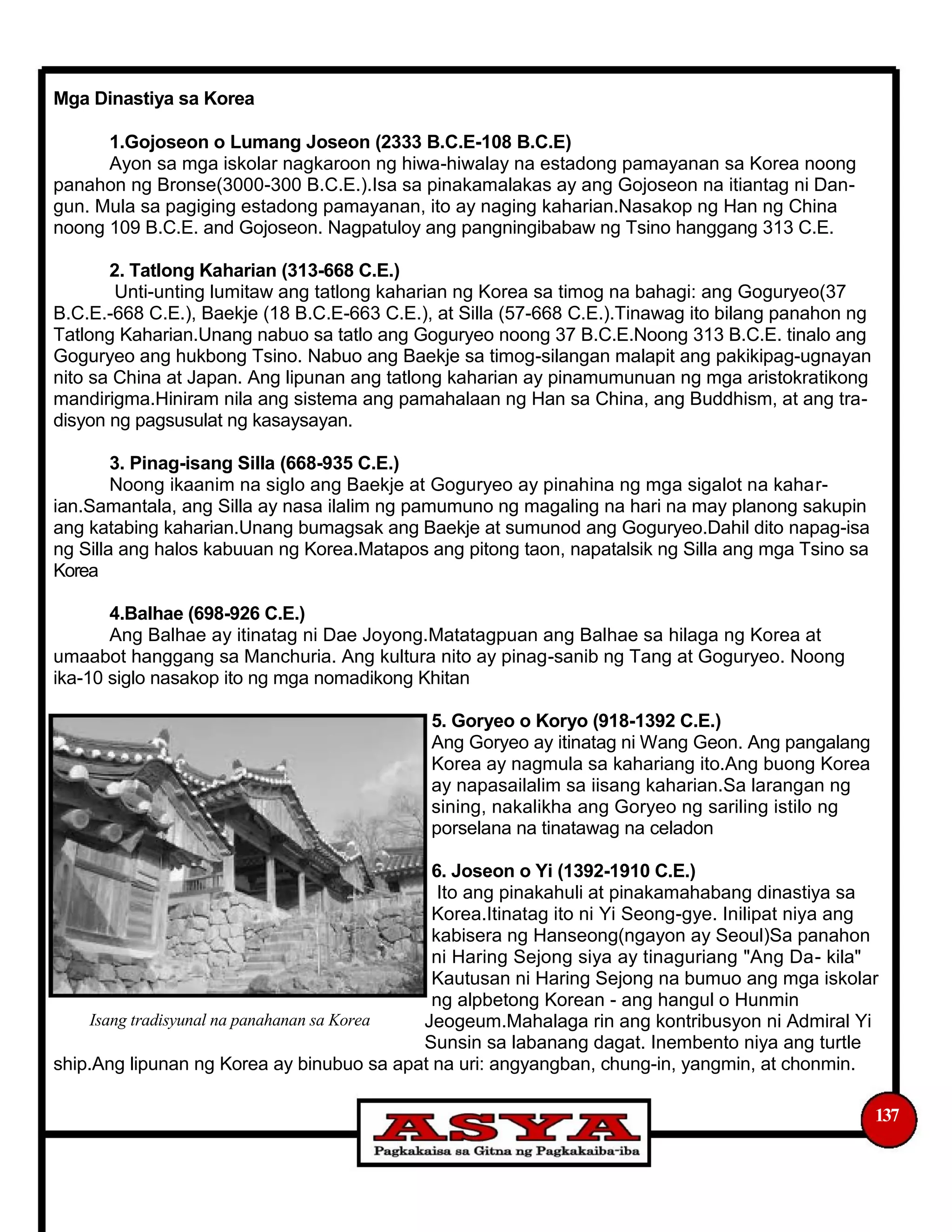 Mga Dinastiya sa Korea
1.Gojoseon o Lumang Joseon (2333 B.C.E-108 B.C.E)
Ayon sa mga iskolar nagkaroon ng hiwa-hiwalay na estadong pamayanan sa Korea noong
panahon ng Bronse(3000-300 B.C.E.).Isa sa pinakamalakas ay ang Gojoseon na itiantag ni Dan-
gun. Mula sa pagiging estadong pamayanan, ito ay naging kaharian.Nasakop ng Han ng China
noong 109 B.C.E. and Gojoseon. Nagpatuloy ang pangningibabaw ng Tsino hanggang 313 C.E.
2. Tatlong Kaharian (313-668 C.E.)
Unti-unting lumitaw ang tatlong kaharian ng Korea sa timog na bahagi: ang Goguryeo(37
B.C.E.-668 C.E.), Baekje (18 B.C.E-663 C.E.), at Silla (57-668 C.E.).Tinawag ito bilang panahon ng
Tatlong Kaharian.Unang nabuo sa tatlo ang Goguryeo noong 37 B.C.E.Noong 313 B.C.E. tinalo ang
Goguryeo ang hukbong Tsino. Nabuo ang Baekje sa timog-silangan malapit ang pakikipag-ugnayan
nito sa China at Japan. Ang lipunan ang tatlong kaharian ay pinamumunuan ng mga aristokratikong
mandirigma.Hiniram nila ang sistema ang pamahalaan ng Han sa China, ang Buddhism, at ang tra-
disyon ng pagsusulat ng kasaysayan.
3. Pinag-isang Silla (668-935 C.E.)
Noong ikaanim na siglo ang Baekje at Goguryeo ay pinahina ng mga sigalot na kahar-
ian.Samantala, ang Silla ay nasa ilalim ng pamumuno ng magaling na hari na may planong sakupin
ang katabing kaharian.Unang bumagsak ang Baekje at sumunod ang Goguryeo.Dahil dito napag-isa
ng Silla ang halos kabuuan ng Korea.Matapos ang pitong taon, napatalsik ng Silla ang mga Tsino sa
Korea
4.Balhae (698-926 C.E.)
Ang Balhae ay itinatag ni Dae Joyong.Matatagpuan ang Balhae sa hilaga ng Korea at
umaabot hanggang sa Manchuria. Ang kultura nito ay pinag-sanib ng Tang at Goguryeo. Noong
ika-10 siglo nasakop ito ng mga nomadikong Khitan
5. Goryeo o Koryo (918-1392 C.E.)
Ang Goryeo ay itinatag ni Wang Geon. Ang pangalang
Korea ay nagmula sa kahariang ito.Ang buong Korea
ay napasailalim sa iisang kaharian.Sa larangan ng
sining, nakalikha ang Goryeo ng sariling istilo ng
porselana na tinatawag na celadon
6. Joseon o Yi (1392-1910 C.E.)
Ito ang pinakahuli at pinakamahabang dinastiya sa
Korea.Itinatag ito ni Yi Seong-gye. Inilipat niya ang
kabisera ng Hanseong(ngayon ay Seoul)Sa panahon
ni Haring Sejong siya ay tinaguriang "Ang Da- kila"
Kautusan ni Haring Sejong na bumuo ang mga iskolar
ng alpbetong Korean - ang hangul o Hunmin
Isang tradisyunal na panahanan sa Korea Jeogeum.Mahalaga rin ang kontribusyon ni Admiral Yi
Sunsin sa labanang dagat. Inembento niya ang turtle
ship.Ang lipunan ng Korea ay binubuo sa apat na uri: angyangban, chung-in, yangmin, at chonmin.
137
 