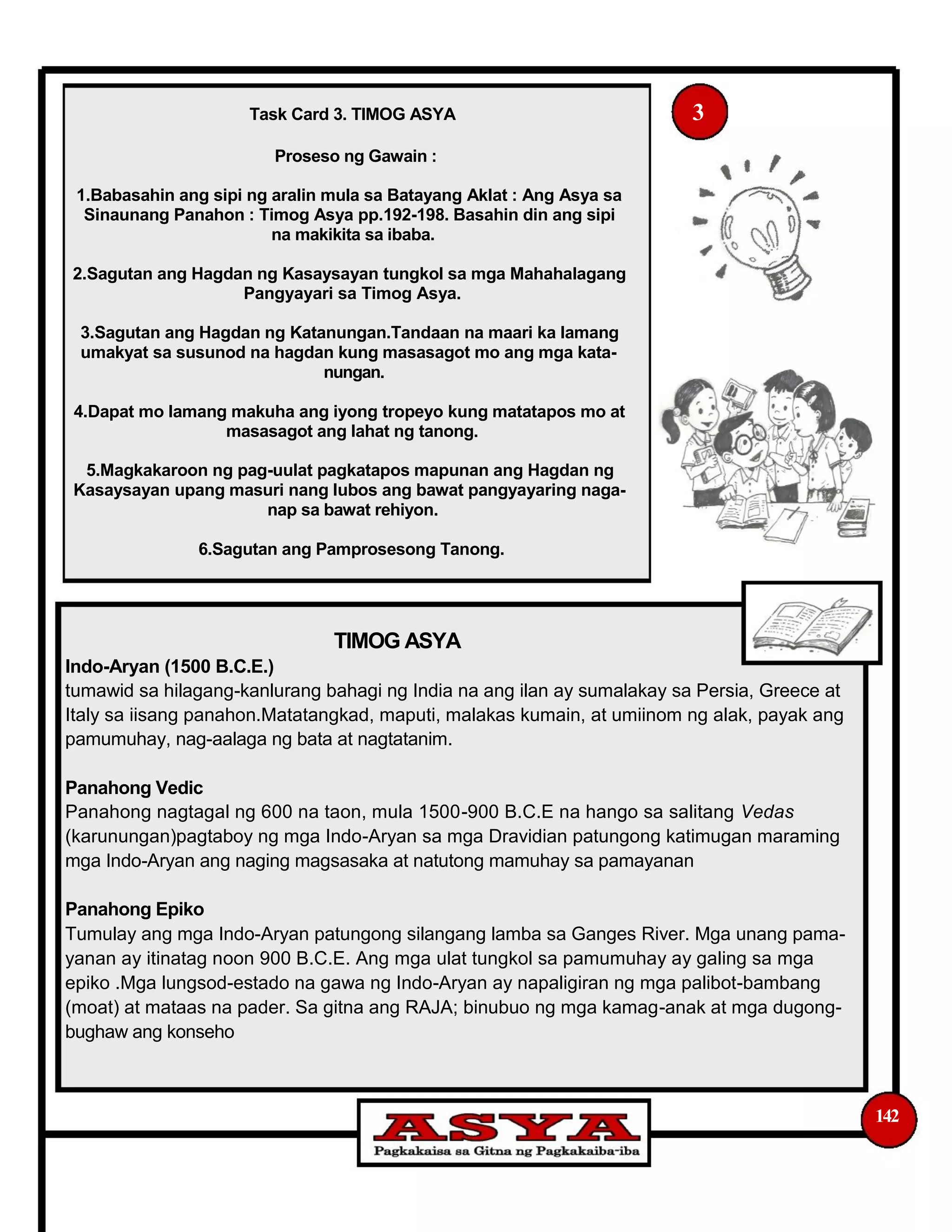 Task Card 3. TIMOG ASYA 3
Proseso ng Gawain :
1.Babasahin ang sipi ng aralin mula sa Batayang Aklat : Ang Asya sa
Sinaunang Panahon : Timog Asya pp.192-198. Basahin din ang sipi
na makikita sa ibaba.
2.Sagutan ang Hagdan ng Kasaysayan tungkol sa mga Mahahalagang
Pangyayari sa Timog Asya.
3.Sagutan ang Hagdan ng Katanungan.Tandaan na maari ka lamang
umakyat sa susunod na hagdan kung masasagot mo ang mga kata-
nungan.
4.Dapat mo lamang makuha ang iyong tropeyo kung matatapos mo at
masasagot ang lahat ng tanong.
5.Magkakaroon ng pag-uulat pagkatapos mapunan ang Hagdan ng
Kasaysayan upang masuri nang lubos ang bawat pangyayaring naga-
nap sa bawat rehiyon.
6.Sagutan ang Pamprosesong Tanong.
TIMOG ASYA
Indo-Aryan (1500 B.C.E.)
tumawid sa hilagang-kanlurang bahagi ng India na ang ilan ay sumalakay sa Persia, Greece at
Italy sa iisang panahon.Matatangkad, maputi, malakas kumain, at umiinom ng alak, payak ang
pamumuhay, nag-aalaga ng bata at nagtatanim.
Panahong Vedic
Panahong nagtagal ng 600 na taon, mula 1500-900 B.C.E na hango sa salitang Vedas
(karunungan)pagtaboy ng mga Indo-Aryan sa mga Dravidian patungong katimugan maraming
mga Indo-Aryan ang naging magsasaka at natutong mamuhay sa pamayanan
Panahong Epiko
Tumulay ang mga Indo-Aryan patungong silangang lamba sa Ganges River. Mga unang pama-
yanan ay itinatag noon 900 B.C.E. Ang mga ulat tungkol sa pamumuhay ay galing sa mga
epiko .Mga lungsod-estado na gawa ng Indo-Aryan ay napaligiran ng mga palibot-bambang
(moat) at mataas na pader. Sa gitna ang RAJA; binubuo ng mga kamag-anak at mga dugong-
bughaw ang konseho
142
 