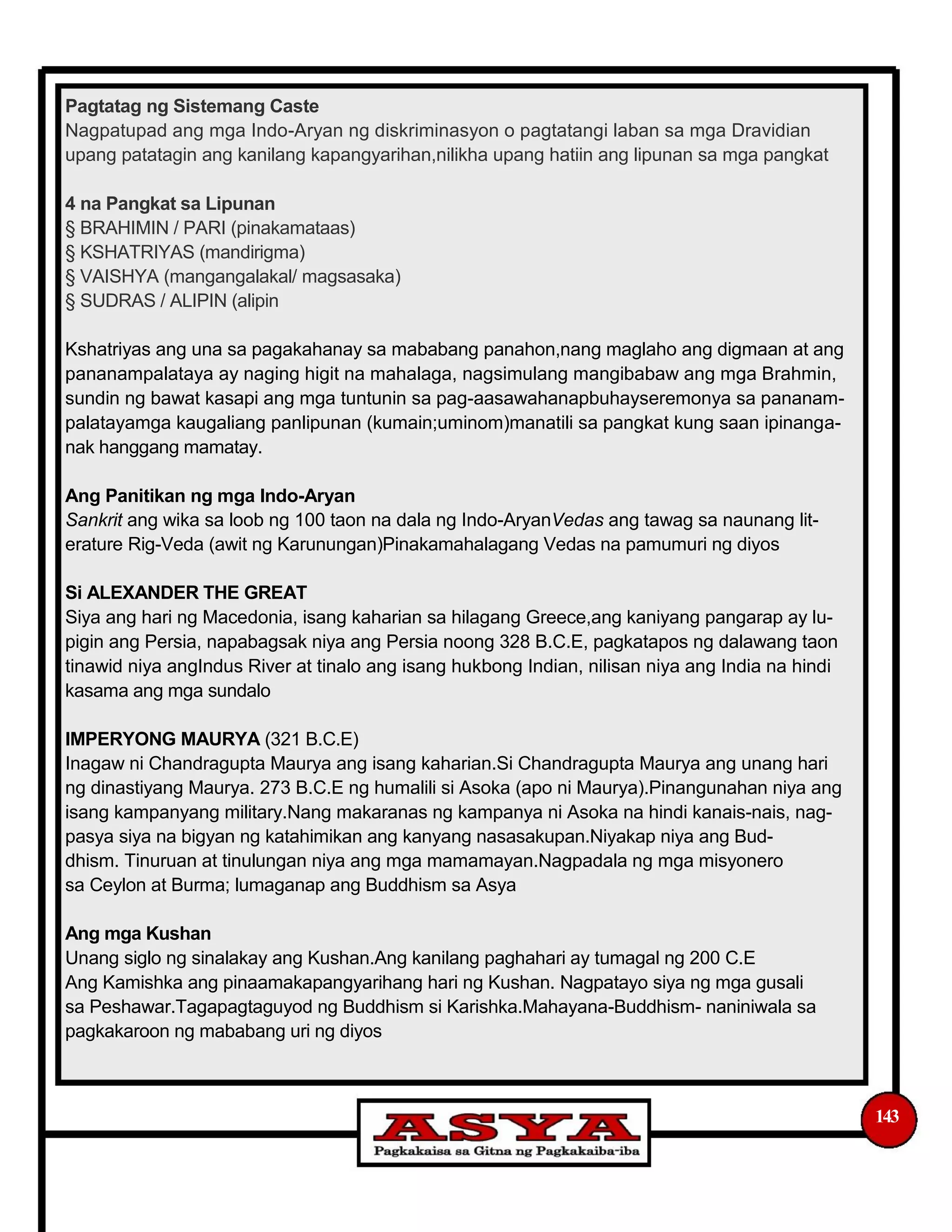 Pagtatag ng Sistemang Caste
Nagpatupad ang mga Indo-Aryan ng diskriminasyon o pagtatangi laban sa mga Dravidian
upang patatagin ang kanilang kapangyarihan,nilikha upang hatiin ang lipunan sa mga pangkat
4 na Pangkat sa Lipunan
§ BRAHIMIN / PARI (pinakamataas)
§ KSHATRIYAS (mandirigma)
§ VAISHYA (mangangalakal/ magsasaka)
§ SUDRAS / ALIPIN (alipin
Kshatriyas ang una sa pagakahanay sa mababang panahon,nang maglaho ang digmaan at ang
pananampalataya ay naging higit na mahalaga, nagsimulang mangibabaw ang mga Brahmin,
sundin ng bawat kasapi ang mga tuntunin sa pag-aasawahanapbuhayseremonya sa pananam-
palatayamga kaugaliang panlipunan (kumain;uminom)manatili sa pangkat kung saan ipinanga-
nak hanggang mamatay.
Ang Panitikan ng mga Indo-Aryan
Sankrit ang wika sa loob ng 100 taon na dala ng Indo-AryanVedas ang tawag sa naunang lit-
erature Rig-Veda (awit ng Karunungan)Pinakamahalagang Vedas na pamumuri ng diyos
Si ALEXANDER THE GREAT
Siya ang hari ng Macedonia, isang kaharian sa hilagang Greece,ang kaniyang pangarap ay lu-
pigin ang Persia, napabagsak niya ang Persia noong 328 B.C.E, pagkatapos ng dalawang taon
tinawid niya angIndus River at tinalo ang isang hukbong Indian, nilisan niya ang India na hindi
kasama ang mga sundalo
IMPERYONG MAURYA (321 B.C.E)
Inagaw ni Chandragupta Maurya ang isang kaharian.Si Chandragupta Maurya ang unang hari
ng dinastiyang Maurya. 273 B.C.E ng humalili si Asoka (apo ni Maurya).Pinangunahan niya ang
isang kampanyang military.Nang makaranas ng kampanya ni Asoka na hindi kanais-nais, nag-
pasya siya na bigyan ng katahimikan ang kanyang nasasakupan.Niyakap niya ang Bud-
dhism. Tinuruan at tinulungan niya ang mga mamamayan.Nagpadala ng mga misyonero
sa Ceylon at Burma; lumaganap ang Buddhism sa Asya
Ang mga Kushan
Unang siglo ng sinalakay ang Kushan.Ang kanilang paghahari ay tumagal ng 200 C.E
Ang Kamishka ang pinaamakapangyarihang hari ng Kushan. Nagpatayo siya ng mga gusali
sa Peshawar.Tagapagtaguyod ng Buddhism si Karishka.Mahayana-Buddhism- naniniwala sa
pagkakaroon ng mababang uri ng diyos
143
 