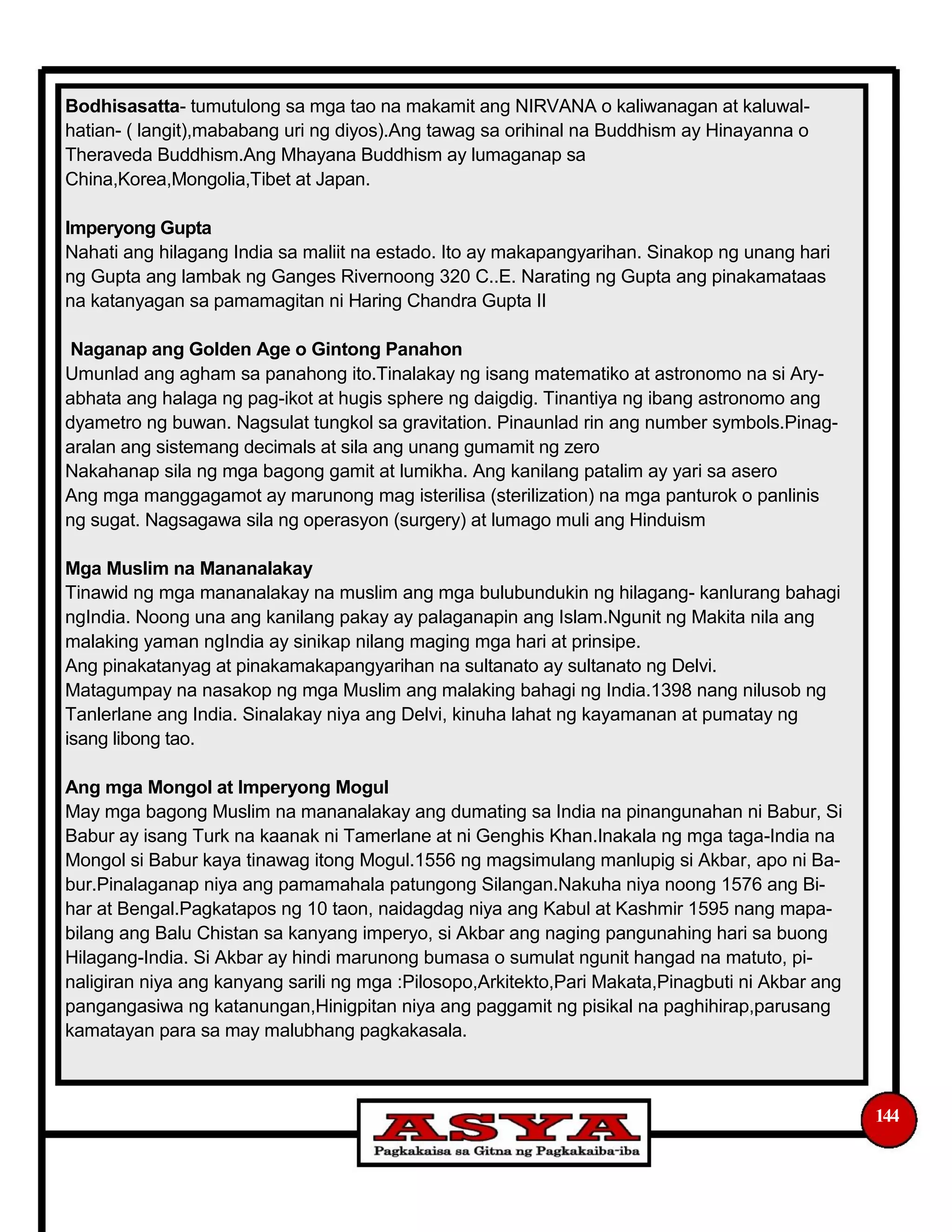 Bodhisasatta- tumutulong sa mga tao na makamit ang NIRVANA o kaliwanagan at kaluwal-
hatian- ( langit),mababang uri ng diyos).Ang tawag sa orihinal na Buddhism ay Hinayanna o
Theraveda Buddhism.Ang Mhayana Buddhism ay lumaganap sa
China,Korea,Mongolia,Tibet at Japan.
Imperyong Gupta
Nahati ang hilagang India sa maliit na estado. Ito ay makapangyarihan. Sinakop ng unang hari
ng Gupta ang lambak ng Ganges Rivernoong 320 C..E. Narating ng Gupta ang pinakamataas
na katanyagan sa pamamagitan ni Haring Chandra Gupta II
Naganap ang Golden Age o Gintong Panahon
Umunlad ang agham sa panahong ito.Tinalakay ng isang matematiko at astronomo na si Ary-
abhata ang halaga ng pag-ikot at hugis sphere ng daigdig. Tinantiya ng ibang astronomo ang
dyametro ng buwan. Nagsulat tungkol sa gravitation. Pinaunlad rin ang number symbols.Pinag-
aralan ang sistemang decimals at sila ang unang gumamit ng zero
Nakahanap sila ng mga bagong gamit at lumikha. Ang kanilang patalim ay yari sa asero
Ang mga manggagamot ay marunong mag isterilisa (sterilization) na mga panturok o panlinis
ng sugat. Nagsagawa sila ng operasyon (surgery) at lumago muli ang Hinduism
Mga Muslim na Mananalakay
Tinawid ng mga mananalakay na muslim ang mga bulubundukin ng hilagang- kanlurang bahagi
ngIndia. Noong una ang kanilang pakay ay palaganapin ang Islam.Ngunit ng Makita nila ang
malaking yaman ngIndia ay sinikap nilang maging mga hari at prinsipe.
Ang pinakatanyag at pinakamakapangyarihan na sultanato ay sultanato ng Delvi.
Matagumpay na nasakop ng mga Muslim ang malaking bahagi ng India.1398 nang nilusob ng
Tanlerlane ang India. Sinalakay niya ang Delvi, kinuha lahat ng kayamanan at pumatay ng
isang libong tao.
Ang mga Mongol at Imperyong Mogul
May mga bagong Muslim na mananalakay ang dumating sa India na pinangunahan ni Babur, Si
Babur ay isang Turk na kaanak ni Tamerlane at ni Genghis Khan.Inakala ng mga taga-India na
Mongol si Babur kaya tinawag itong Mogul.1556 ng magsimulang manlupig si Akbar, apo ni Ba-
bur.Pinalaganap niya ang pamamahala patungong Silangan.Nakuha niya noong 1576 ang Bi-
har at Bengal.Pagkatapos ng 10 taon, naidagdag niya ang Kabul at Kashmir 1595 nang mapa-
bilang ang Balu Chistan sa kanyang imperyo, si Akbar ang naging pangunahing hari sa buong
Hilagang-India. Si Akbar ay hindi marunong bumasa o sumulat ngunit hangad na matuto, pi-
naligiran niya ang kanyang sarili ng mga :Pilosopo,Arkitekto,Pari Makata,Pinagbuti ni Akbar ang
pangangasiwa ng katanungan,Hinigpitan niya ang paggamit ng pisikal na paghihirap,parusang
kamatayan para sa may malubhang pagkakasala.
144
 