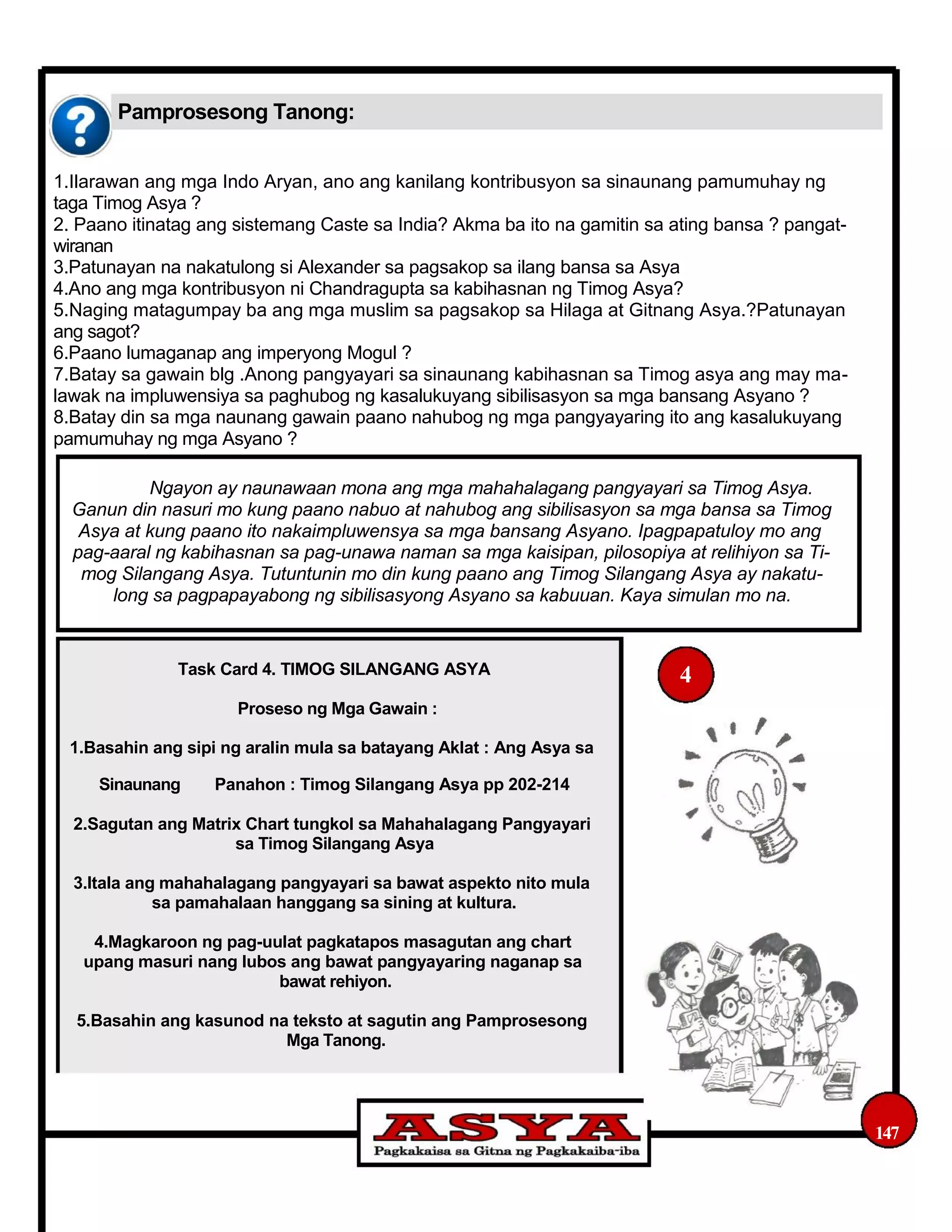 Pamprosesong Tanong:
1.Ilarawan ang mga Indo Aryan, ano ang kanilang kontribusyon sa sinaunang pamumuhay ng
taga Timog Asya ?
2. Paano itinatag ang sistemang Caste sa India? Akma ba ito na gamitin sa ating bansa ? pangat-
wiranan
3.Patunayan na nakatulong si Alexander sa pagsakop sa ilang bansa sa Asya
4.Ano ang mga kontribusyon ni Chandragupta sa kabihasnan ng Timog Asya?
5.Naging matagumpay ba ang mga muslim sa pagsakop sa Hilaga at Gitnang Asya.?Patunayan
ang sagot?
6.Paano lumaganap ang imperyong Mogul ?
7.Batay sa gawain blg .Anong pangyayari sa sinaunang kabihasnan sa Timog asya ang may ma-
lawak na impluwensiya sa paghubog ng kasalukuyang sibilisasyon sa mga bansang Asyano ?
8.Batay din sa mga naunang gawain paano nahubog ng mga pangyayaring ito ang kasalukuyang
pamumuhay ng mga Asyano ?
Ngayon ay naunawaan mona ang mga mahahalagang pangyayari sa Timog Asya.
Ganun din nasuri mo kung paano nabuo at nahubog ang sibilisasyon sa mga bansa sa Timog
Asya at kung paano ito nakaimpluwensya sa mga bansang Asyano. Ipagpapatuloy mo ang
pag-aaral ng kabihasnan sa pag-unawa naman sa mga kaisipan, pilosopiya at relihiyon sa Ti-
mog Silangang Asya. Tutuntunin mo din kung paano ang Timog Silangang Asya ay nakatu-
long sa pagpapayabong ng sibilisasyong Asyano sa kabuuan. Kaya simulan mo na.
Task Card 4. TIMOG SILANGANG ASYA
Proseso ng Mga Gawain :
1.Basahin ang sipi ng aralin mula sa batayang Aklat : Ang Asya sa
4
Sinaunang Panahon : Timog Silangang Asya pp 202-214
2.Sagutan ang Matrix Chart tungkol sa Mahahalagang Pangyayari
sa Timog Silangang Asya
3.Itala ang mahahalagang pangyayari sa bawat aspekto nito mula
sa pamahalaan hanggang sa sining at kultura.
4.Magkaroon ng pag-uulat pagkatapos masagutan ang chart
upang masuri nang lubos ang bawat pangyayaring naganap sa
bawat rehiyon.
5.Basahin ang kasunod na teksto at sagutin ang Pamprosesong
Mga Tanong.
147
 