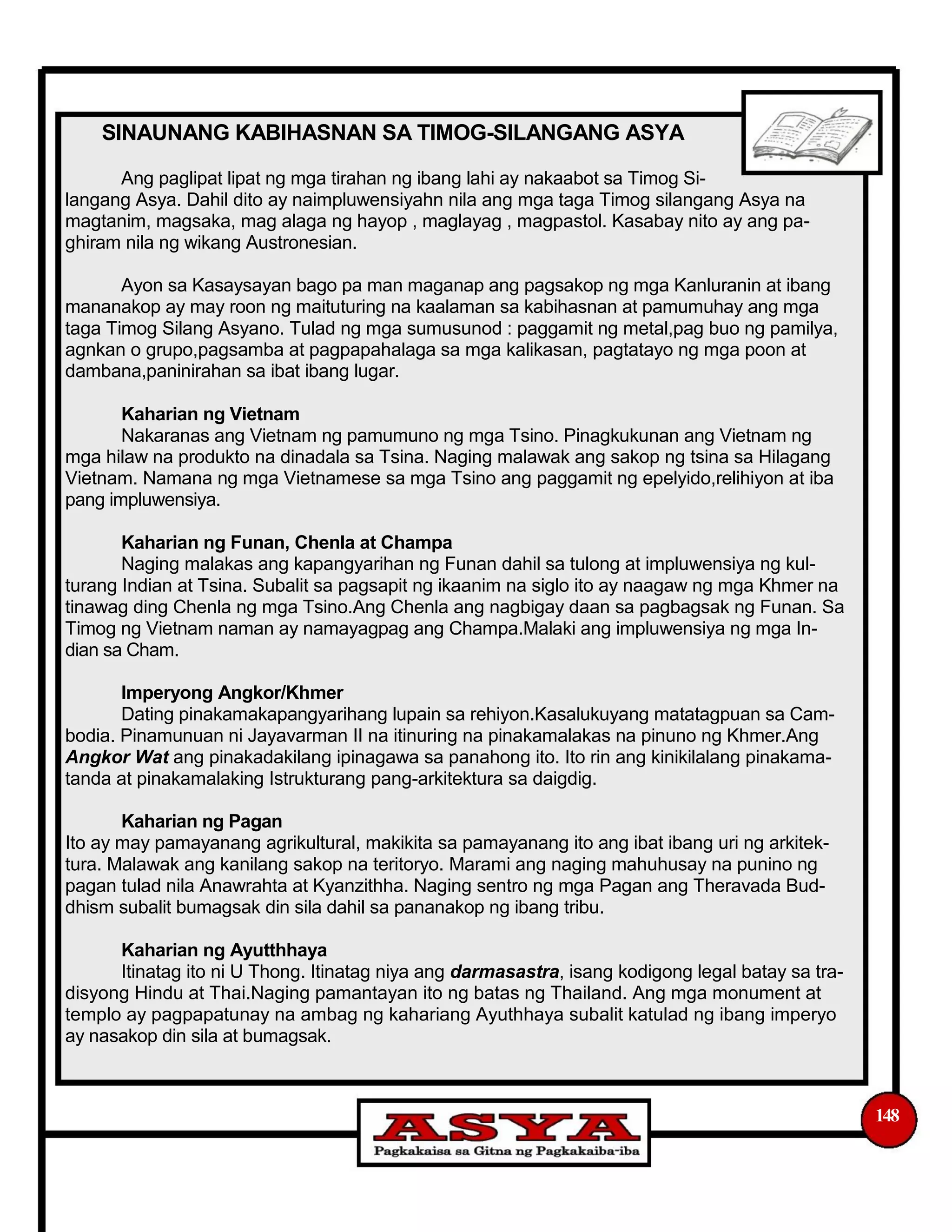 SINAUNANG KABIHASNAN SA TIMOG-SILANGANG ASYA
Ang paglipat lipat ng mga tirahan ng ibang lahi ay nakaabot sa Timog Si-
langang Asya. Dahil dito ay naimpluwensiyahn nila ang mga taga Timog silangang Asya na
magtanim, magsaka, mag alaga ng hayop , maglayag , magpastol. Kasabay nito ay ang pa-
ghiram nila ng wikang Austronesian.
Ayon sa Kasaysayan bago pa man maganap ang pagsakop ng mga Kanluranin at ibang
mananakop ay may roon ng maituturing na kaalaman sa kabihasnan at pamumuhay ang mga
taga Timog Silang Asyano. Tulad ng mga sumusunod : paggamit ng metal,pag buo ng pamilya,
agnkan o grupo,pagsamba at pagpapahalaga sa mga kalikasan, pagtatayo ng mga poon at
dambana,paninirahan sa ibat ibang lugar.
Kaharian ng Vietnam
Nakaranas ang Vietnam ng pamumuno ng mga Tsino. Pinagkukunan ang Vietnam ng
mga hilaw na produkto na dinadala sa Tsina. Naging malawak ang sakop ng tsina sa Hilagang
Vietnam. Namana ng mga Vietnamese sa mga Tsino ang paggamit ng epelyido,relihiyon at iba
pang impluwensiya.
Kaharian ng Funan, Chenla at Champa
Naging malakas ang kapangyarihan ng Funan dahil sa tulong at impluwensiya ng kul-
turang Indian at Tsina. Subalit sa pagsapit ng ikaanim na siglo ito ay naagaw ng mga Khmer na
tinawag ding Chenla ng mga Tsino.Ang Chenla ang nagbigay daan sa pagbagsak ng Funan. Sa
Timog ng Vietnam naman ay namayagpag ang Champa.Malaki ang impluwensiya ng mga In-
dian sa Cham.
Imperyong Angkor/Khmer
Dating pinakamakapangyarihang lupain sa rehiyon.Kasalukuyang matatagpuan sa Cam-
bodia. Pinamunuan ni Jayavarman II na itinuring na pinakamalakas na pinuno ng Khmer.Ang
Angkor Wat ang pinakadakilang ipinagawa sa panahong ito. Ito rin ang kinikilalang pinakama-
tanda at pinakamalaking Istrukturang pang-arkitektura sa daigdig.
Kaharian ng Pagan
Ito ay may pamayanang agrikultural, makikita sa pamayanang ito ang ibat ibang uri ng arkitek-
tura. Malawak ang kanilang sakop na teritoryo. Marami ang naging mahuhusay na punino ng
pagan tulad nila Anawrahta at Kyanzithha. Naging sentro ng mga Pagan ang Theravada Bud-
dhism subalit bumagsak din sila dahil sa pananakop ng ibang tribu.
Kaharian ng Ayutthhaya
Itinatag ito ni U Thong. Itinatag niya ang darmasastra, isang kodigong legal batay sa tra-
disyong Hindu at Thai.Naging pamantayan ito ng batas ng Thailand. Ang mga monument at
templo ay pagpapatunay na ambag ng kahariang Ayuthhaya subalit katulad ng ibang imperyo
ay nasakop din sila at bumagsak.
148
 