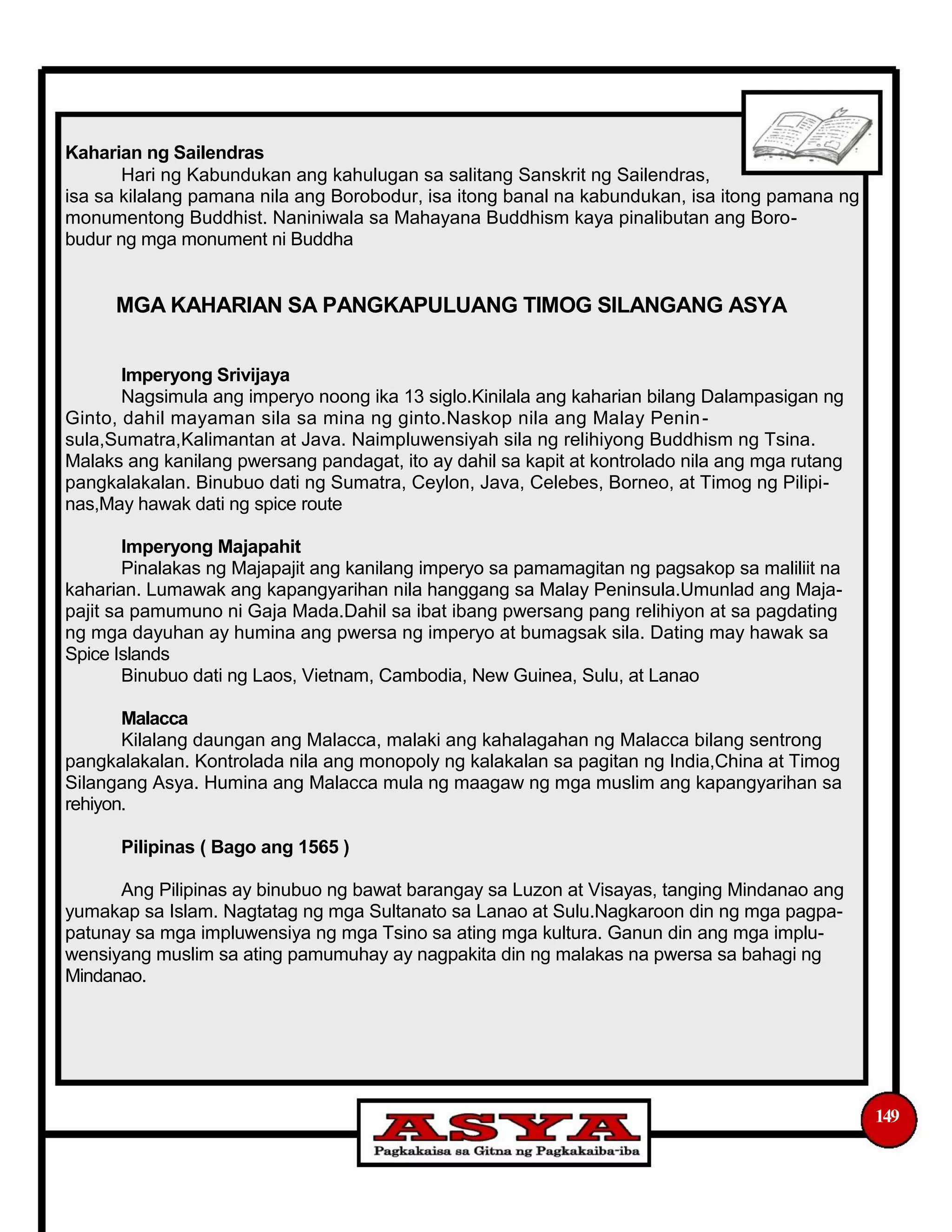 Kaharian ng Sailendras
Hari ng Kabundukan ang kahulugan sa salitang Sanskrit ng Sailendras,
isa sa kilalang pamana nila ang Borobodur, isa itong banal na kabundukan, isa itong pamana ng
monumentong Buddhist. Naniniwala sa Mahayana Buddhism kaya pinalibutan ang Boro-
budur ng mga monument ni Buddha
MGA KAHARIAN SA PANGKAPULUANG TIMOG SILANGANG ASYA
Imperyong Srivijaya
Nagsimula ang imperyo noong ika 13 siglo.Kinilala ang kaharian bilang Dalampasigan ng
Ginto, dahil mayaman sila sa mina ng ginto.Naskop nila ang Malay Penin-
sula,Sumatra,Kalimantan at Java. Naimpluwensiyah sila ng relihiyong Buddhism ng Tsina.
Malaks ang kanilang pwersang pandagat, ito ay dahil sa kapit at kontrolado nila ang mga rutang
pangkalakalan. Binubuo dati ng Sumatra, Ceylon, Java, Celebes, Borneo, at Timog ng Pilipi-
nas,May hawak dati ng spice route
Imperyong Majapahit
Pinalakas ng Majapajit ang kanilang imperyo sa pamamagitan ng pagsakop sa maliliit na
kaharian. Lumawak ang kapangyarihan nila hanggang sa Malay Peninsula.Umunlad ang Maja-
pajit sa pamumuno ni Gaja Mada.Dahil sa ibat ibang pwersang pang relihiyon at sa pagdating
ng mga dayuhan ay humina ang pwersa ng imperyo at bumagsak sila. Dating may hawak sa
Spice Islands
Binubuo dati ng Laos, Vietnam, Cambodia, New Guinea, Sulu, at Lanao
Malacca
Kilalang daungan ang Malacca, malaki ang kahalagahan ng Malacca bilang sentrong
pangkalakalan. Kontrolada nila ang monopoly ng kalakalan sa pagitan ng India,China at Timog
Silangang Asya. Humina ang Malacca mula ng maagaw ng mga muslim ang kapangyarihan sa
rehiyon.
Pilipinas ( Bago ang 1565 )
Ang Pilipinas ay binubuo ng bawat barangay sa Luzon at Visayas, tanging Mindanao ang
yumakap sa Islam. Nagtatag ng mga Sultanato sa Lanao at Sulu.Nagkaroon din ng mga pagpa-
patunay sa mga impluwensiya ng mga Tsino sa ating mga kultura. Ganun din ang mga implu-
wensiyang muslim sa ating pamumuhay ay nagpakita din ng malakas na pwersa sa bahagi ng
Mindanao.
149
 