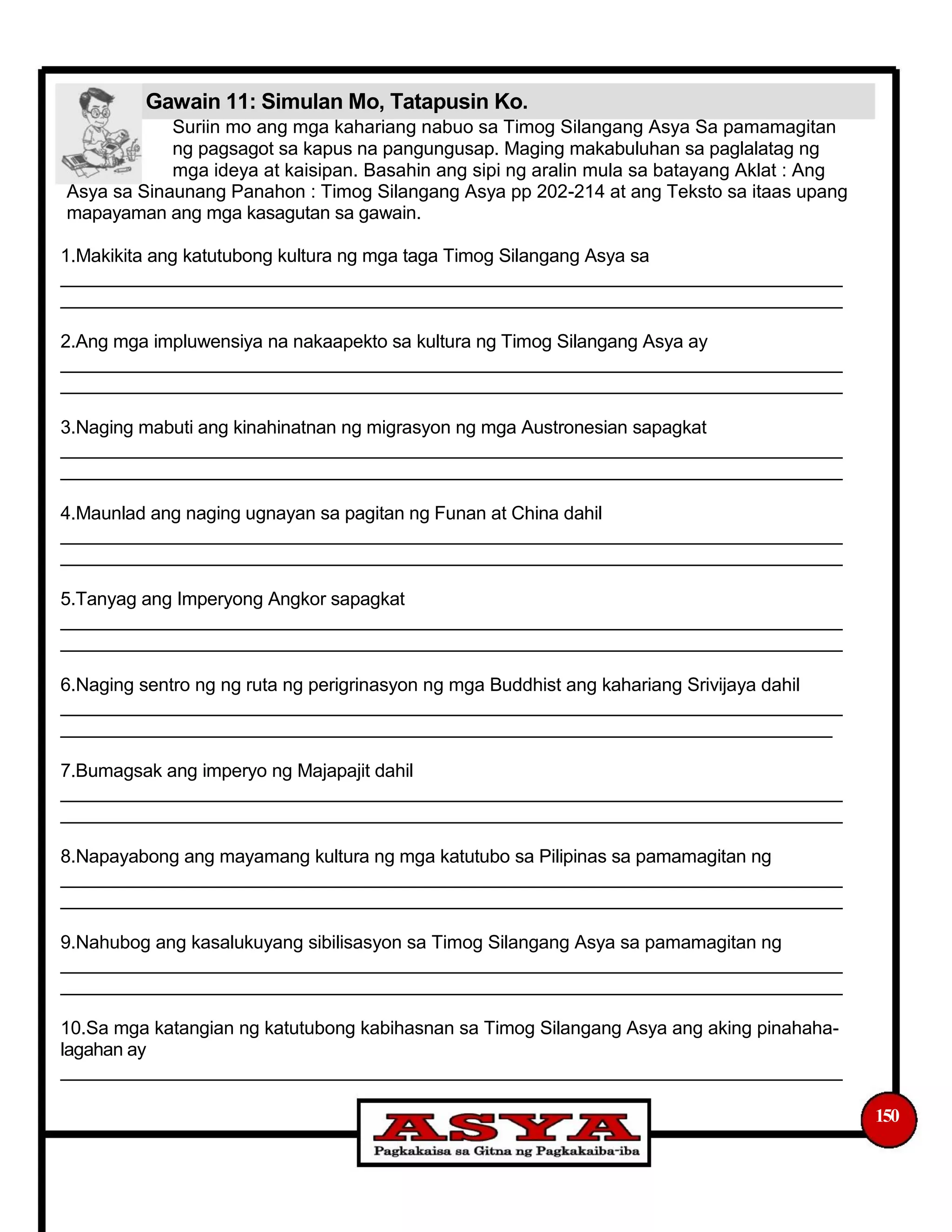 Gawain 11: Simulan Mo, Tatapusin Ko.
Suriin mo ang mga kahariang nabuo sa Timog Silangang Asya Sa pamamagitan
ng pagsagot sa kapus na pangungusap. Maging makabuluhan sa paglalatag ng
mga ideya at kaisipan. Basahin ang sipi ng aralin mula sa batayang Aklat : Ang
Asya sa Sinaunang Panahon : Timog Silangang Asya pp 202-214 at ang Teksto sa itaas upang
mapayaman ang mga kasagutan sa gawain.
1.Makikita ang katutubong kultura ng mga taga Timog Silangang Asya sa
_____________________________________________________________________________
_____________________________________________________________________________
2.Ang mga impluwensiya na nakaapekto sa kultura ng Timog Silangang Asya ay
_____________________________________________________________________________
_____________________________________________________________________________
3.Naging mabuti ang kinahinatnan ng migrasyon ng mga Austronesian sapagkat
_____________________________________________________________________________
_____________________________________________________________________________
4.Maunlad ang naging ugnayan sa pagitan ng Funan at China dahil
_____________________________________________________________________________
_____________________________________________________________________________
5.Tanyag ang Imperyong Angkor sapagkat
_____________________________________________________________________________
_____________________________________________________________________________
6.Naging sentro ng ng ruta ng perigrinasyon ng mga Buddhist ang kahariang Srivijaya dahil
_____________________________________________________________________________
____________________________________________________________________________
7.Bumagsak ang imperyo ng Majapajit dahil
_____________________________________________________________________________
_____________________________________________________________________________
8.Napayabong ang mayamang kultura ng mga katutubo sa Pilipinas sa pamamagitan ng
_____________________________________________________________________________
_____________________________________________________________________________
9.Nahubog ang kasalukuyang sibilisasyon sa Timog Silangang Asya sa pamamagitan ng
_____________________________________________________________________________
_____________________________________________________________________________
10.Sa mga katangian ng katutubong kabihasnan sa Timog Silangang Asya ang aking pinahaha-
lagahan ay
_____________________________________________________________________________
150
 