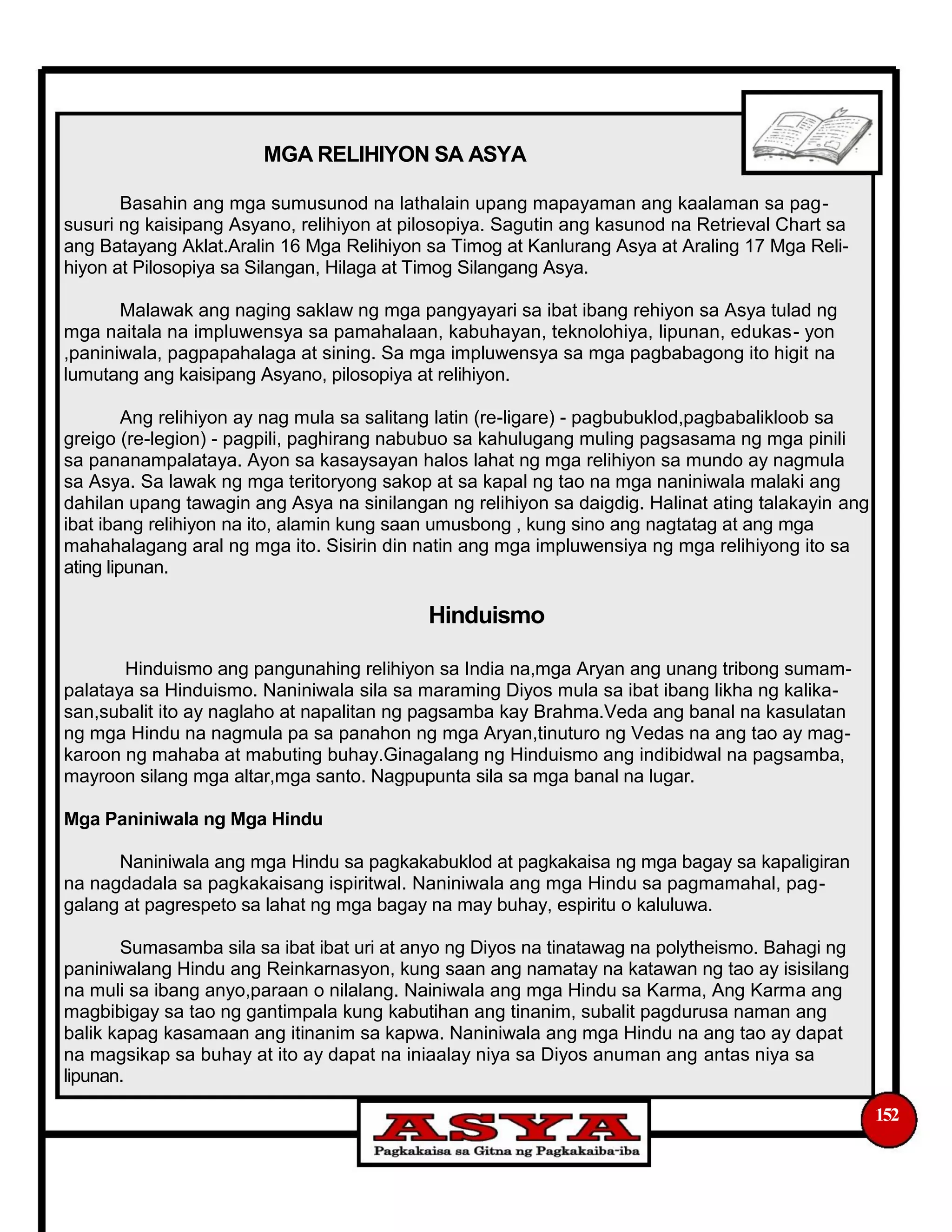 MGA RELIHIYON SA ASYA
Basahin ang mga sumusunod na lathalain upang mapayaman ang kaalaman sa pag-
susuri ng kaisipang Asyano, relihiyon at pilosopiya. Sagutin ang kasunod na Retrieval Chart sa
ang Batayang Aklat.Aralin 16 Mga Relihiyon sa Timog at Kanlurang Asya at Araling 17 Mga Reli-
hiyon at Pilosopiya sa Silangan, Hilaga at Timog Silangang Asya.
Malawak ang naging saklaw ng mga pangyayari sa ibat ibang rehiyon sa Asya tulad ng
mga naitala na impluwensya sa pamahalaan, kabuhayan, teknolohiya, lipunan, edukas- yon
,paniniwala, pagpapahalaga at sining. Sa mga impluwensya sa mga pagbabagong ito higit na
lumutang ang kaisipang Asyano, pilosopiya at relihiyon.
Ang relihiyon ay nag mula sa salitang latin (re-ligare) - pagbubuklod,pagbabalikloob sa
greigo (re-legion) - pagpili, paghirang nabubuo sa kahulugang muling pagsasama ng mga pinili
sa pananampalataya. Ayon sa kasaysayan halos lahat ng mga relihiyon sa mundo ay nagmula
sa Asya. Sa lawak ng mga teritoryong sakop at sa kapal ng tao na mga naniniwala malaki ang
dahilan upang tawagin ang Asya na sinilangan ng relihiyon sa daigdig. Halinat ating talakayin ang
ibat ibang relihiyon na ito, alamin kung saan umusbong , kung sino ang nagtatag at ang mga
mahahalagang aral ng mga ito. Sisirin din natin ang mga impluwensiya ng mga relihiyong ito sa
ating lipunan.
Hinduismo
Hinduismo ang pangunahing relihiyon sa India na,mga Aryan ang unang tribong sumam-
palataya sa Hinduismo. Naniniwala sila sa maraming Diyos mula sa ibat ibang likha ng kalika-
san,subalit ito ay naglaho at napalitan ng pagsamba kay Brahma.Veda ang banal na kasulatan
ng mga Hindu na nagmula pa sa panahon ng mga Aryan,tinuturo ng Vedas na ang tao ay mag-
karoon ng mahaba at mabuting buhay.Ginagalang ng Hinduismo ang indibidwal na pagsamba,
mayroon silang mga altar,mga santo. Nagpupunta sila sa mga banal na lugar.
Mga Paniniwala ng Mga Hindu
Naniniwala ang mga Hindu sa pagkakabuklod at pagkakaisa ng mga bagay sa kapaligiran
na nagdadala sa pagkakaisang ispiritwal. Naniniwala ang mga Hindu sa pagmamahal, pag-
galang at pagrespeto sa lahat ng mga bagay na may buhay, espiritu o kaluluwa.
Sumasamba sila sa ibat ibat uri at anyo ng Diyos na tinatawag na polytheismo. Bahagi ng
paniniwalang Hindu ang Reinkarnasyon, kung saan ang namatay na katawan ng tao ay isisilang
na muli sa ibang anyo,paraan o nilalang. Nainiwala ang mga Hindu sa Karma, Ang Karma ang
magbibigay sa tao ng gantimpala kung kabutihan ang tinanim, subalit pagdurusa naman ang
balik kapag kasamaan ang itinanim sa kapwa. Naniniwala ang mga Hindu na ang tao ay dapat
na magsikap sa buhay at ito ay dapat na iniaalay niya sa Diyos anuman ang antas niya sa
lipunan.
152
 