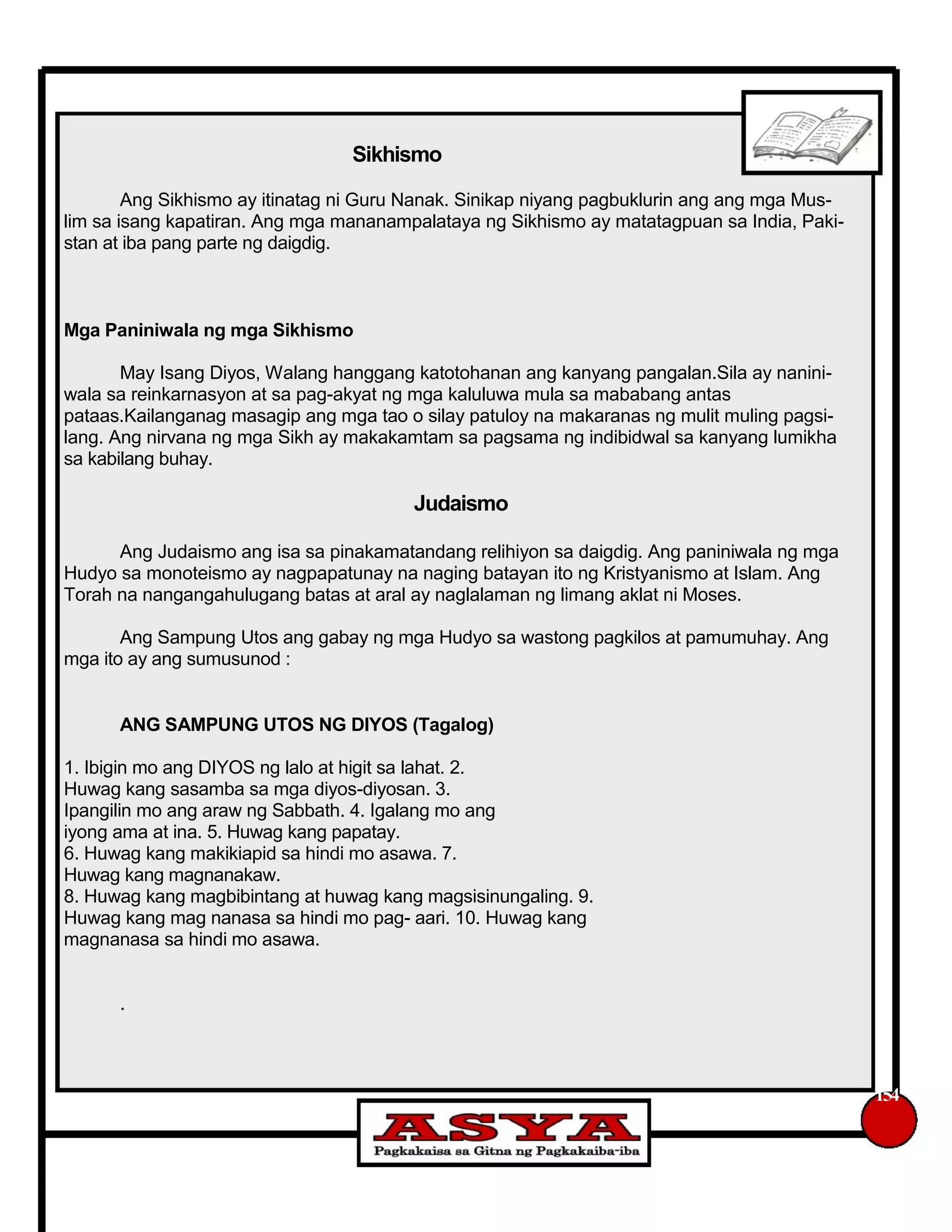 Sikhismo
Ang Sikhismo ay itinatag ni Guru Nanak. Sinikap niyang pagbuklurin ang ang mga Mus-
lim sa isang kapatiran. Ang mga mananampalataya ng Sikhismo ay matatagpuan sa India, Paki-
stan at iba pang parte ng daigdig.
Mga Paniniwala ng mga Sikhismo
May Isang Diyos, Walang hanggang katotohanan ang kanyang pangalan.Sila ay nanini-
wala sa reinkarnasyon at sa pag-akyat ng mga kaluluwa mula sa mababang antas
pataas.Kailanganag masagip ang mga tao o silay patuloy na makaranas ng mulit muling pagsi-
lang. Ang nirvana ng mga Sikh ay makakamtam sa pagsama ng indibidwal sa kanyang lumikha
sa kabilang buhay.
Judaismo
Ang Judaismo ang isa sa pinakamatandang relihiyon sa daigdig. Ang paniniwala ng mga
Hudyo sa monoteismo ay nagpapatunay na naging batayan ito ng Kristyanismo at Islam. Ang
Torah na nangangahulugang batas at aral ay naglalaman ng limang aklat ni Moses.
Ang Sampung Utos ang gabay ng mga Hudyo sa wastong pagkilos at pamumuhay. Ang
mga ito ay ang sumusunod :
ANG SAMPUNG UTOS NG DIYOS (Tagalog)
1. Ibigin mo ang DIYOS ng lalo at higit sa lahat. 2.
Huwag kang sasamba sa mga diyos-diyosan. 3.
Ipangilin mo ang araw ng Sabbath. 4. Igalang mo ang
iyong ama at ina. 5. Huwag kang papatay.
6. Huwag kang makikiapid sa hindi mo asawa. 7.
Huwag kang magnanakaw.
8. Huwag kang magbibintang at huwag kang magsisinungaling. 9.
Huwag kang mag nanasa sa hindi mo pag- aari. 10. Huwag kang
magnanasa sa hindi mo asawa.
.
154
 