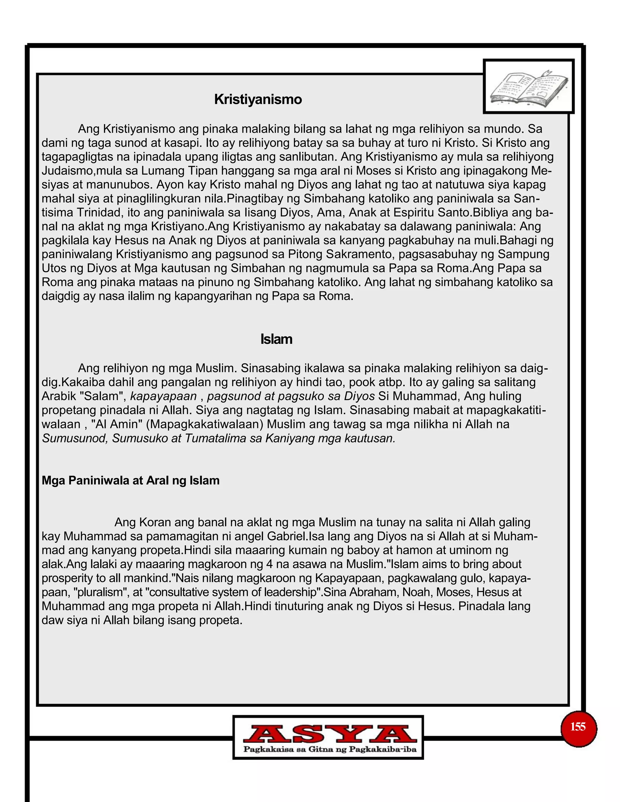 Kristiyanismo
Ang Kristiyanismo ang pinaka malaking bilang sa lahat ng mga relihiyon sa mundo. Sa
dami ng taga sunod at kasapi. Ito ay relihiyong batay sa sa buhay at turo ni Kristo. Si Kristo ang
tagapagligtas na ipinadala upang iligtas ang sanlibutan. Ang Kristiyanismo ay mula sa relihiyong
Judaismo,mula sa Lumang Tipan hanggang sa mga aral ni Moses si Kristo ang ipinagakong Me-
siyas at manunubos. Ayon kay Kristo mahal ng Diyos ang lahat ng tao at natutuwa siya kapag
mahal siya at pinaglilingkuran nila.Pinagtibay ng Simbahang katoliko ang paniniwala sa San-
tisima Trinidad, ito ang paniniwala sa Iisang Diyos, Ama, Anak at Espiritu Santo.Bibliya ang ba-
nal na aklat ng mga Kristiyano.Ang Kristiyanismo ay nakabatay sa dalawang paniniwala: Ang
pagkilala kay Hesus na Anak ng Diyos at paniniwala sa kanyang pagkabuhay na muli.Bahagi ng
paniniwalang Kristiyanismo ang pagsunod sa Pitong Sakramento, pagsasabuhay ng Sampung
Utos ng Diyos at Mga kautusan ng Simbahan ng nagmumula sa Papa sa Roma.Ang Papa sa
Roma ang pinaka mataas na pinuno ng Simbahang katoliko. Ang lahat ng simbahang katoliko sa
daigdig ay nasa ilalim ng kapangyarihan ng Papa sa Roma.
Islam
Ang relihiyon ng mga Muslim. Sinasabing ikalawa sa pinaka malaking relihiyon sa daig-
dig.Kakaiba dahil ang pangalan ng relihiyon ay hindi tao, pook atbp. Ito ay galing sa salitang
Arabik "Salam", kapayapaan , pagsunod at pagsuko sa Diyos Si Muhammad, Ang huling
propetang pinadala ni Allah. Siya ang nagtatag ng Islam. Sinasabing mabait at mapagkakatiti-
walaan , "Al Amin" (Mapagkakatiwalaan) Muslim ang tawag sa mga nilikha ni Allah na
Sumusunod, Sumusuko at Tumatalima sa Kaniyang mga kautusan.
Mga Paniniwala at Aral ng Islam
Ang Koran ang banal na aklat ng mga Muslim na tunay na salita ni Allah galing
kay Muhammad sa pamamagitan ni angel Gabriel.Isa lang ang Diyos na si Allah at si Muham-
mad ang kanyang propeta.Hindi sila maaaring kumain ng baboy at hamon at uminom ng
alak.Ang lalaki ay maaaring magkaroon ng 4 na asawa na Muslim."Islam aims to bring about
prosperity to all mankind."Nais nilang magkaroon ng Kapayapaan, pagkawalang gulo, kapaya-
paan, "pluralism", at "consultative system of leadership".Sina Abraham, Noah, Moses, Hesus at
Muhammad ang mga propeta ni Allah.Hindi tinuturing anak ng Diyos si Hesus. Pinadala lang
daw siya ni Allah bilang isang propeta.
155
 