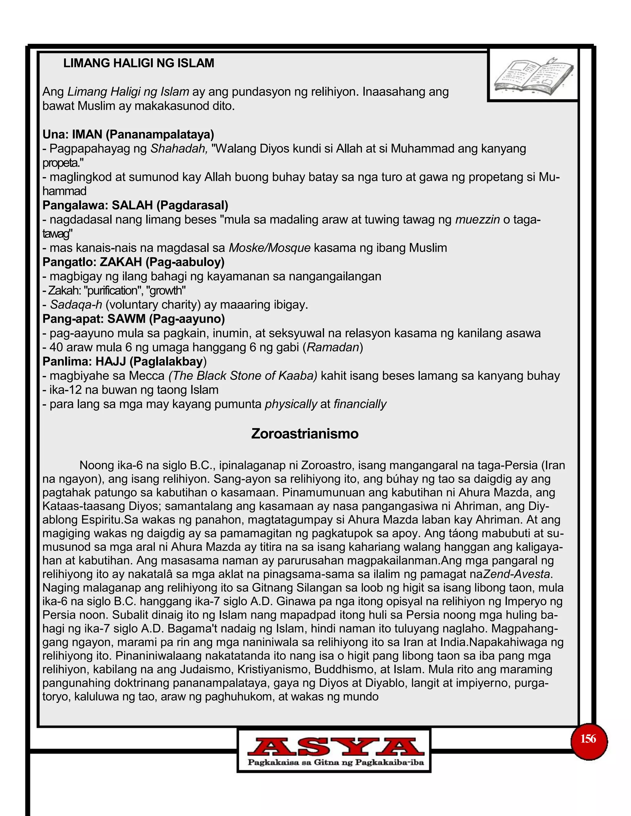 LIMANG HALIGI NG ISLAM
Ang Limang Haligi ng Islam ay ang pundasyon ng relihiyon. Inaasahang ang
bawat Muslim ay makakasunod dito.
Una: IMAN (Pananampalataya)
- Pagpapahayag ng Shahadah, "Walang Diyos kundi si Allah at si Muhammad ang kanyang
propeta."
- maglingkod at sumunod kay Allah buong buhay batay sa nga turo at gawa ng propetang si Mu-
hammad
Pangalawa: SALAH (Pagdarasal)
- nagdadasal nang limang beses "mula sa madaling araw at tuwing tawag ng muezzin o taga-
tawag"
- mas kanais-nais na magdasal sa Moske/Mosque kasama ng ibang Muslim
Pangatlo: ZAKAH (Pag-aabuloy)
- magbigay ng ilang bahagi ng kayamanan sa nangangailangan
-Zakah: "purification", "growth"
- Sadaqa-h (voluntary charity) ay maaaring ibigay.
Pang-apat: SAWM (Pag-aayuno)
- pag-aayuno mula sa pagkain, inumin, at seksyuwal na relasyon kasama ng kanilang asawa
- 40 araw mula 6 ng umaga hanggang 6 ng gabi (Ramadan)
Panlima: HAJJ (Paglalakbay)
- magbiyahe sa Mecca (The Black Stone of Kaaba) kahit isang beses lamang sa kanyang buhay
- ika-12 na buwan ng taong Islam
- para lang sa mga may kayang pumunta physically at financially
Zoroastrianismo
Noong ika-6 na siglo B.C., ipinalaganap ni Zoroastro, isang mangangaral na taga-Persia (Iran
na ngayon), ang isang relihiyon. Sang-ayon sa relihiyong ito, ang búhay ng tao sa daigdig ay ang
pagtahak patungo sa kabutihan o kasamaan. Pinamumunuan ang kabutihan ni Ahura Mazda, ang
Kataas-taasang Diyos; samantalang ang kasamaan ay nasa pangangasiwa ni Ahriman, ang Diy-
ablong Espiritu.Sa wakas ng panahon, magtatagumpay si Ahura Mazda laban kay Ahriman. At ang
magiging wakas ng daigdig ay sa pamamagitan ng pagkatupok sa apoy. Ang táong mabubuti at su-
musunod sa mga aral ni Ahura Mazda ay titira na sa isang kahariang walang hanggan ang kaligaya-
han at kabutihan. Ang masasama naman ay parurusahan magpakailanman.Ang mga pangaral ng
relihiyong ito ay nakatalâ sa mga aklat na pinagsama-sama sa ilalim ng pamagat naZend-Avesta.
Naging malaganap ang relihiyong ito sa Gitnang Silangan sa loob ng higit sa isang libong taon, mula
ika-6 na siglo B.C. hanggang ika-7 siglo A.D. Ginawa pa nga itong opisyal na relihiyon ng Imperyo ng
Persia noon. Subalit dinaig ito ng Islam nang mapadpad itong huli sa Persia noong mga huling ba-
hagi ng ika-7 siglo A.D. Bagama't nadaig ng Islam, hindi naman ito tuluyang naglaho. Magpahang-
gang ngayon, marami pa rin ang mga naniniwala sa relihiyong ito sa Iran at India.Napakahiwaga ng
relihiyong ito. Pinaniniwalaang nakatatanda ito nang isa o higit pang libong taon sa iba pang mga
relihiyon, kabilang na ang Judaismo, Kristiyanismo, Buddhismo, at Islam. Mula rito ang maraming
pangunahing doktrinang pananampalataya, gaya ng Diyos at Diyablo, langit at impiyerno, purga-
toryo, kaluluwa ng tao, araw ng paghuhukom, at wakas ng mundo
156
 