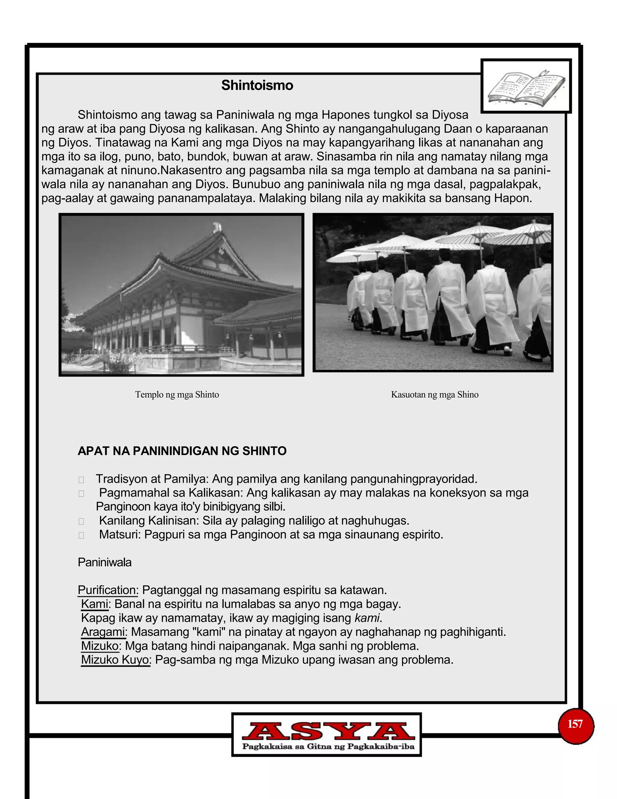 Shintoismo
Shintoismo ang tawag sa Paniniwala ng mga Hapones tungkol sa Diyosa
ng araw at iba pang Diyosa ng kalikasan. Ang Shinto ay nangangahulugang Daan o kaparaanan
ng Diyos. Tinatawag na Kami ang mga Diyos na may kapangyarihang likas at nananahan ang
mga ito sa ilog, puno, bato, bundok, buwan at araw. Sinasamba rin nila ang namatay nilang mga
kamaganak at ninuno.Nakasentro ang pagsamba nila sa mga templo at dambana na sa panini-
wala nila ay nananahan ang Diyos. Bunubuo ang paniniwala nila ng mga dasal, pagpalakpak,
pag-aalay at gawaing pananampalataya. Malaking bilang nila ay makikita sa bansang Hapon.
Templo ng mga Shinto Kasuotan ng mga Shino
APAT NA PANININDIGAN NG SHINTO
Tradisyon at Pamilya: Ang pamilya ang kanilang pangunahingprayoridad.
Pagmamahal sa Kalikasan: Ang kalikasan ay may malakas na koneksyon sa mga
Panginoon kaya ito'y binibigyang silbi.
Kanilang Kalinisan: Sila ay palaging naliligo at naghuhugas.
Matsuri: Pagpuri sa mga Panginoon at sa mga sinaunang espirito.
Paniniwala
Purification: Pagtanggal ng masamang espiritu sa katawan.
Kami: Banal na espiritu na lumalabas sa anyo ng mga bagay.
Kapag ikaw ay namamatay, ikaw ay magiging isang kami.
Aragami: Masamang "kami" na pinatay at ngayon ay naghahanap ng paghihiganti.
Mizuko: Mga batang hindi naipanganak. Mga sanhi ng problema.
Mizuko Kuyo: Pag-samba ng mga Mizuko upang iwasan ang problema.
157
 