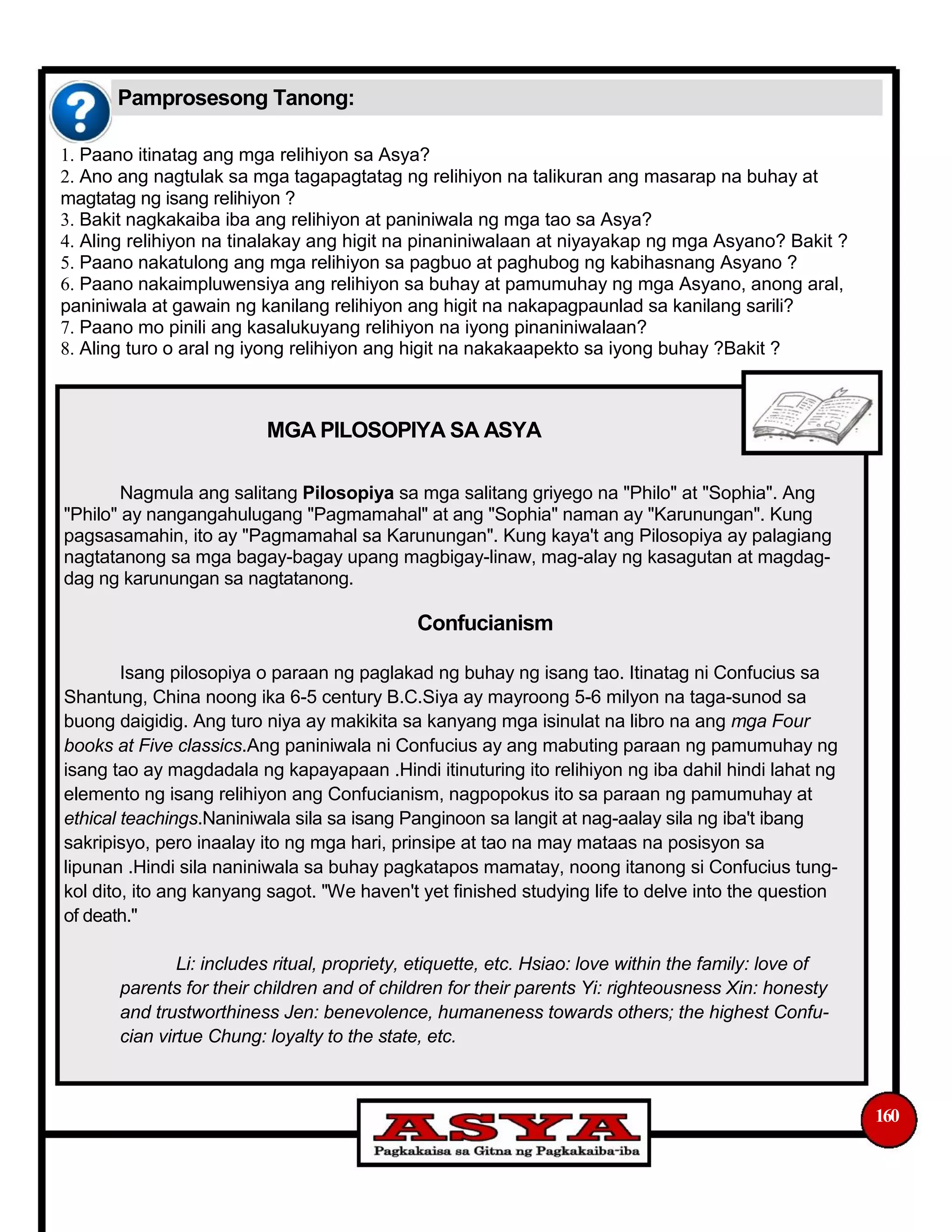 Pamprosesong Tanong:
1. Paano itinatag ang mga relihiyon sa Asya?
2. Ano ang nagtulak sa mga tagapagtatag ng relihiyon na talikuran ang masarap na buhay at
magtatag ng isang relihiyon ?
3. Bakit nagkakaiba iba ang relihiyon at paniniwala ng mga tao sa Asya?
4. Aling relihiyon na tinalakay ang higit na pinaniniwalaan at niyayakap ng mga Asyano? Bakit ?
5. Paano nakatulong ang mga relihiyon sa pagbuo at paghubog ng kabihasnang Asyano ?
6. Paano nakaimpluwensiya ang relihiyon sa buhay at pamumuhay ng mga Asyano, anong aral,
paniniwala at gawain ng kanilang relihiyon ang higit na nakapagpaunlad sa kanilang sarili?
7. Paano mo pinili ang kasalukuyang relihiyon na iyong pinaniniwalaan?
8. Aling turo o aral ng iyong relihiyon ang higit na nakakaapekto sa iyong buhay ?Bakit ?
MGA PILOSOPIYA SA ASYA
Nagmula ang salitang Pilosopiya sa mga salitang griyego na "Philo" at "Sophia". Ang
"Philo" ay nangangahulugang "Pagmamahal" at ang "Sophia" naman ay "Karunungan". Kung
pagsasamahin, ito ay "Pagmamahal sa Karunungan". Kung kaya't ang Pilosopiya ay palagiang
nagtatanong sa mga bagay-bagay upang magbigay-linaw, mag-alay ng kasagutan at magdag-
dag ng karunungan sa nagtatanong.
Confucianism
Isang pilosopiya o paraan ng paglakad ng buhay ng isang tao. Itinatag ni Confucius sa
Shantung, China noong ika 6-5 century B.C.Siya ay mayroong 5-6 milyon na taga-sunod sa
buong daigidig. Ang turo niya ay makikita sa kanyang mga isinulat na libro na ang mga Four
books at Five classics.Ang paniniwala ni Confucius ay ang mabuting paraan ng pamumuhay ng
isang tao ay magdadala ng kapayapaan .Hindi itinuturing ito relihiyon ng iba dahil hindi lahat ng
elemento ng isang relihiyon ang Confucianism, nagpopokus ito sa paraan ng pamumuhay at
ethical teachings.Naniniwala sila sa isang Panginoon sa langit at nag-aalay sila ng iba't ibang
sakripisyo, pero inaalay ito ng mga hari, prinsipe at tao na may mataas na posisyon sa
lipunan .Hindi sila naniniwala sa buhay pagkatapos mamatay, noong itanong si Confucius tung-
kol dito, ito ang kanyang sagot. "We haven't yet finished studying life to delve into the question
of death."
Li: includes ritual, propriety, etiquette, etc. Hsiao: love within the family: love of
parents for their children and of children for their parents Yi: righteousness Xin: honesty
and trustworthiness Jen: benevolence, humaneness towards others; the highest Confu-
cian virtue Chung: loyalty to the state, etc.
160
 
